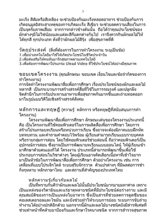 3
มะเร็ง สีส้มหรือสีเหลือง จะช่วยป้องกันมะเร็งหลอดอาหาร ช่วยป้องกันการ
เกิดอนุมูลอิสระสาเหตุของการเกิดมะเร็ง สีเขียว จะช่วยลดความเสี่ยงในการ
เป็นจุดรับภาพเสื่อม จากการกล่าวข้างต้นนั้น ถือได้ว่าคุณประโยชน์ของ
ผักต่างๆมีไม่ใช่น้อยและแต่ละสีก็แตกต่างกันไป เราจึงควรกินผักผลไม้ให้
ได้ทุกสี ทุกประเภท ดังที่ว่าผักผลไม้สีรุ้ง เพื่อสุขภาพที่ดี
วัตถุประสงค์ (สิ่งที่ต้องการในการทำาโครงงาน ระบุเป็นข้อ)
1.เพื่อนำาเทคโนโลยีมาใช้ให้เกิดประโยชน์ในชีวิตประจำาวัน
2.เพื่อส่งเสริมให้คนหันมารักสุขภาพผ่านเทคโนโลยี
3.เพื่อต้องการพัฒนาโปรแกรม Ulead Video ที่ใช้ประโยชน์ได้อย่างมีคุณภาพ
ขอบเขตโครงงาน (คุณลักษณะ ขอบเขต เงื่อนไขและข้อจำากัดของการ
ทำาโครงงาน)
การจัดทำาโครงงานพัฒนาสื่อเพื่อการศึกษา เรื่องประโยชน์ของผักและผลไม้
หลากสี เป็นกระบวนการสร้างสรรค์สื่อที่ใช้ในการรณรงค์ และปลูกฝัง
จิตสำานึกในการรับประทานอาหารเพื่อสุขภาพกันมากขึ้นและถ่ายทอดออก
มาในรูปแบบวิดีโอเชิงสร้างสรรค์สังคม
หลักการและทฤษฎี (ความรู้ หลักการ หรือทฤษฎีที่สนับสนุนการทำา
โครงงาน)
โครงงานพัฒนาสื่อเพื่อการศึกษา ลักษณะเด่นของโครงงานประเภทนี้
คือ เป็นโครงงานที่ใช้คอมพิวเตอร์ในการผลิตสื่อเพื่อการศึกษา โดยการ
สร้างโปรแกรมบทเรียนหรือหน่วยการเรียน ซึ่งอาจจะต้องมีภาคแบบฝึกหัด
บททบทวน และคำาถามคำาตอบไว้พร้อม ผู้เรียนสามารถเรียนแบบรายบุคคล
หรือรายกลุ่มการสอน โดยใช้คอมพิวเตอร์ช่วยสอนนี้ ถือว่าคอมพิวเตอร์เป็น
อุปกรณ์การสอน ซึ่งอาจเป็นการพัฒนาบทเรียนแบบออนไลน์ ให้ผู้เรียนเข้า
มาศึกษาด้วยตนเองก็ได้ โครงงาน ประเภทนี้สามารถพัฒนาขึ้นเพื่อใช้
ประกอบการสอนในวิชาต่างๆ โดยผู้เรียนอาจคัดเลือกเนื้อหาที่เข้าใจยาก
มาเป็นหัวข้อในการพัฒนาสื่อเพื่อการศึกษา ตัวอย่างโครงงาน เช่น การ
เคลื่อนที่แบบโปรเจ็กไตล์ ระบบสุริยจักรวาล ตัวแปรต่างๆ ที่มีผลต่อการชำา
กิ่งกุหลาบ หลักภาษาไทย และสถานที่สำาคัญของประเทศไทย
หลักความรู้เกี่ยวกับผลไม้
เป็นที่ทราบกันดีว่าผักและผลไม้นั้นมีประโยชน์มากมายมหาศาล เพราะ
เป็นแหล่งของวิตามินและแร่ธาตุหลายชนิดที่มีประโยชน์ต่อร่างกาย และมี
คุณสมบัติของการเป็นแหล่งใยอาหาร ซึ่งเป็นสารที่ช่วยลดการดูดซึมของ
คอเลสเตอรอลและไขมัน และยังช่วยทำาให้ระบบการย่อย ระบบการขับถ่าย
ทำางานได้อย่างปกติอีกด้วย นอกจากนี้ผักและผลไม้บางชนิดยังมีสารพิเศษที่
ช่วยทำาหน้าที่คล้ายยาป้องกันและรักษาโรคบางชนิด จากการสำารวจสุขภาพ
 