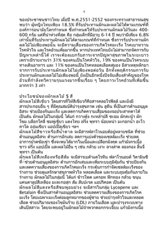 4
ของประชาชนชาวไทย เมื่อปี พ.ศ.2551-2552 ของกระทรวงสาธารณสุข
พบว่า ผู้หญิงไทยเพียง 18.5% ที่รับประทานผักและผลไม้ได้ตามเกณฑ์ที่
องค์การอนามัยโลกกำาหนด ซึ่งกำาหนดให้รับประทานผักผลไม้วันละ 400-
600 กรัม แต่ที่น่าห่วงที่สุด คือ กลุ่มเด็กที่มีอายุ 6-14 ปี พบว่ามีเพียง 6.8%
เท่านั้นที่รับประทานผักผลไม้ได้ตามเกณฑ์ที่กำาหนด ซึ่งการรับประทานผัก
ผลไม้ไม่เพียงพอนั้น จะมีความเสี่ยงของการเกิดโรคมะเร็ง โรคเบาหวาน
โรคหัวใจ และโรคอ้วนเพิ่มมากขึ้น หากประเทศไทยยังไม่สามารถจัดการกับ
ปัญหาเหล่านี้ได้ เราจะต้องแบกรับภาระจากปัญหาสุขภาพในระยะยาว
เพราะมีรายงานว่า 31% ของคนเป็นโรคหัวใจ, 19% ของคนเป็นโรคระบบ
ทางเดินอาหาร และ 11% ของคนเป็นโรคหลอดเลือดสมอง มีสาเหตุหลักมา
จากการรับประทานผักผลไม้ไม่เพียงพอต่อวัน อีกทั้งพฤติกรรมการรับ
ประทานผักและผลไม้ไม่เพียงพอนี้ ยังเป็นอีกหนึ่งปัจจัยเสี่ยงสำาคัญของโรค
อ้วนที่กำาลังทวีความรุนแรงมากขึ้นเรื่อย ๆ โดยภาวะโรคอ้วนที่เพิ่มขึ้น
มากกว่า 3 เท่า
ประโยชน์ของผักผลไม้ 5 สี
ผักผลไม้สีเขียว โดยสารที่ให้สีเขียวก็คือสารคลอโรฟิลล์ และยังมี
สารประกอบอื่น ๆ ที่มีคุณสมบัติบำารุงสุขภาพ เช่น ลูทีน ที่เป็นสารต้านอนุมูล
อิสระ ช่วยป้องกันมะเร็ง และลดการเกิดความเสื่อมของจอประสาทตาได้
เป็นต้น ผักผลไม้ในกลุ่มนี้ ได้แก่ กวางตุ้ง กะหลำ่าปลี ชะอม ผักคะน้า ผัก
โขม บล็อกโคลี่ ชมพู่เขียว แตงไทย ฝรั่ง พุทรา น้อยหน่า มะกอกนำ้า อะโว
คาโด องุ่นเขียว แอปเปิ้ลเขียว ฯลฯ
ผักผลไม้สีขาวหรือสีนำ้าตาล จะมีสารฟลาโวนอยด์อยู่หลายชนิด ที่ช่วย
ต้านอนุมูลอิสระ ต้านการอักเสบ ลดการแบ่งตัวของเซลล์มะเร็ง ช่วยลด
อาการปวดข้อเข่า ซึ่งจะพบได้มากในเนื้อและเปลือกมังคุด แก้วมังกรเนื้อ
ขาว ฝรั่ง แอปเปิ้ล และผลไม้อื่น ๆ เช่น กล้วย เงาะ ลางสาด ลองกอง ลิ้นจี่
พุทรา เป็นต้น
ผักผลไม้สีเหลืองหรือสีส้ม จะมีสารเบต้าแคโรทีน ฟลาโวนอยด์ วิตามินซี
ที่่่ช่วยต้านอนุมูลอิสระ ต้านการอักเสบและเพิ่มระบบภูมิคุ้มกัน ช่วยป้องกัน
และลดความเสี่ยงของการเกิดโรคมะเร็ง กระตุ้นการกำาจัดเซลล์มะเร็งของ
ร่างกาย ช่วยดูแลรักษาสุขภาพหัวใจ หลอดเลือด และระบบภูมคุ้มกันภายใน
ร่างกาย ผักผลไม้ในกลุ่มนี้ ได้แก่ ข้าวโพด แครอท ฟักทอง กล้วย ขนุน
แคนตาลูปสีเหลือง มะละกอสุก ส้ม สับปะรด แอปริคอต เป็นต้น
ผักผลไม้สีแดงหรือสีชมพูอมม่วง จะมีสารในกลุ่ม Lycopene และ
Betalain ซึ่งเป็นสารต้านอนุมูลอิสระ ช่วยลดความเสี่ยงของการเกิดโรค
มะเร็ง โดยเฉพาะมะเร็งต่อมลูกหมากของผู้ชาย ช่วยบำารุงหัวใจและหลอด
เลือด ช่วยปริมาณของไขมันร้าย (LDL) ภายในเลือด และบำารุงระบบทาง
เดินปัสสาวะ โดยจะพบอยู่ในผักผลไม้จำาพวกดอกกระเจี๊ยบ แก้วมังกรเนื้อ
 