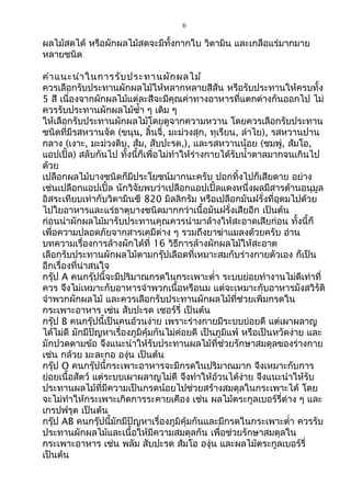 6
ผลไม้สดได้ หรือผักผลไม้สดจะมีทั้งกำกใบ วิตำมิน และเกลือแร่มำกมำย
หลำยชนิด
คำำแนะนำำในกำรรับประทำนผักผลไม้
ควรเลือกรับประทำนผักผลไม้ให้หลำกหลำยสีสัน หรือรับประทำนให้ครบทั้ง
5 สี เนื่องจำกผักผลไม้แต่ละสีจะมีคุณค่ำทำงอำหำรที่แตกต่ำงกันออกไป ไม่
ควรรับประทำนผักผลไม้ซำ้ำ ๆ เดิม ๆ
ให้เลือกรับประทำนผักผลไม้โดยดูจำกควำมหวำน โดยควรเลือกรับประทำน
ชนิดที่มีรสหวำนจัด (ขนุน, ลิ้นจี่, มะม่วงสุก, ทุเรียน, ลำำไย), รสหวำนปำน
กลำง (เงำะ, มะม่วงดิบ, ส้ม, สับปะรด,), และรสหวำนน้อย (ชมพู่, ส้มโอ,
แอปเปิ้ล) สลับกันไป ทั้งนี้ก็เพื่อไม่ทำำให้ร่ำงกำยได้รับนำ้ำตำลมำกจนเกินไป
ด้วย
เปลือกผลไม้บำงชนิดก็มีประโยชน์มำกนะครับ ปอกทิ้งไปก็เสียดำย อย่ำง
เช่นเปลือกแอปเปิ้ล นักวิจัยพบว่ำเปลือกแอปเปิ้ลแดงหนึ่งผลมีสำรต้ำนอนุมูล
อิสระเทียบเท่ำกับวิตำมินซี 820 มิลลิกรัม หรือเปลือกมันฝรั่งที่อุดมไปด้วย
ไปใยอำหำรและแร่ธำตุบำงชนิดมำกกว่ำเนื้อมันฝรั่งเสียอีก เป็นต้น
ก่อนนำำผักผลไม้มำรับประทำนคุณควรนำำมำล้ำงให้สะอำดเสียก่อน ทั้งนี้ก็
เพื่อควำมปลอดภัยจำกสำรเคมีต่ำง ๆ รวมถึงยำฆ่ำแมลงด้วยครับ อ่ำน
บทควำมเรื่องกำรล้ำงผักได้ที่ 16 วิธีกำรล้ำงผักผลไม้ให้สะอำด
เลือกรับประทำนผักผลไม้ตำมกรุ๊ปเลือดที่เหมำะสมกับร่ำงกำยตัวเอง ก็เป็น
อีกเรื่องที่น่ำสนใจ
กรุ๊ป A คนกรุ๊ปนี้จะมีปริมำณกรดในกระเพำะตำ่ำ ระบบย่อยทำำงำนไม่ดีเท่ำที่
ควร จึงไม่เหมำะกับอำหำรจำำพวกเนื้อหรือนม แต่จะเหมำะกับอำหำรมังสวิรัติ
จำำพวกผักผลไม้ และควรเลือกรับประทำนผักผลไม้ที่ช่วยเพิ่มกรดใน
กระเพำะอำหำร เช่น สับปะรด เชอร์รี่ เป็นต้น
กรุ๊ป B คนกรุ๊ปนี้เป็นคนอ้วนง่ำย เพรำะร่ำงกำยมีระบบย่อยดี แต่เผำผลำญ
ได้ไม่ดี มักมีปัญหำเรื่องภูมิคุ้มกันไม่ค่อยดี เป็นภูมิแพ้ หรือเป็นหวัดง่ำย และ
มักปวดตำมข้อ จึงแนะนำำให้รับประทำนผลไม้ที่ช่วยรักษำสมดุลของร่ำงกำย
เช่น กล้วย มะละกอ องุ่น เป็นต้น
กรุ๊ป O คนกรุ๊ปนี้กระเพำะอำหำรจะมีกรดในปริมำณมำก จึงเหมำะกับกำร
ย่อยเนื้อสัตว์ แต่ระบบเผำผลำญไม่ดี จึงทำำให้อ้วนได้ง่ำย จึงแนะนำำให้รับ
ประทำนผลไม้ที่มีควำมเป็นกรดน้อยไปช่วยสร้ำงสมดุลในกระเพำะได้ โดย
จะไม่ทำำให้กระเพำะเกิดกำรระคำยเคือง เช่น ผลไม้ตระกูลเบอร์รี่ต่ำง ๆ และ
เกรปฟรุต เป็นต้น
กรุ๊ป AB คนกรุ๊ปนี้มักมีปัญหำเรื่องภูมิคุ้มกันและมีกรดในกระเพำะตำ่ำ ควรรับ
ประทำนผักผลไม้และเนื้อให้มีควำมสมดุลกัน เพื่อช่วยรักษำสมดุลใน
กระเพำะอำหำร เช่น พลัม สับปะรด ส้มโอ องุ่น และผลไม้ตระกูลเบอร์รี่
เป็นต้น
 