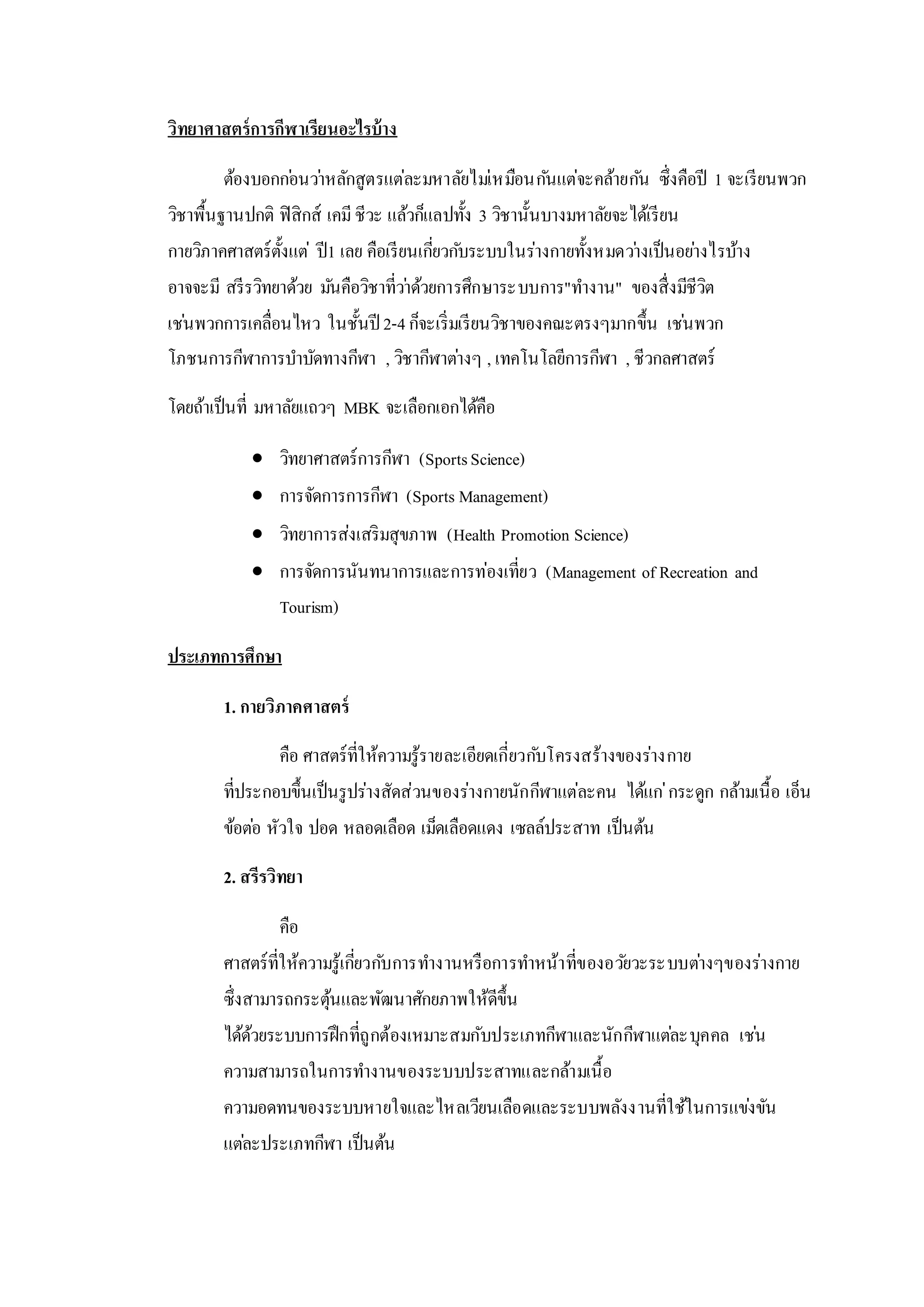 วิทยาศาสตร์การกีฬาเรียนอะไรบ้าง
ต้องบอกก่อนว่าหลักสูตรแต่ละมหาลัยไม่เหมือนกันแต่จะคล้ายกัน ซึ่งคือปี 1 จะเรียนพวก
วิชาพื้นฐานปกติ ฟิสิกส์ เคมีชีวะ แล้วก็แลปทั้ง 3 วิชานั้นบางมหาลัยจะได้เรียน
กายวิภาคศาสตร์ตั้งแต่ ปี1 เลย คือเรียนเกี่ยวกับระบบในร่างกายทั้งหมดว่างเป็นอย่างไรบ้าง
อาจจะมี สรีรวิทยาด้วย มันคือวิชาที่ว่าด้วยการศึกษาระบบการ"ทางาน" ของสื่งมีชีวิต
เช่นพวกการเคลื่อนไหว ในชั้นปี 2-4ก็จะเริ่มเรียนวิชาของคณะตรงๆมากขึ้น เช่นพวก
โภชนการกีฬาการบาบัดทางกีฬา , วิชากีฬาต่างๆ , เทคโนโลยีการกีฬา , ชีวกลศาสตร์
โดยถ้าเป็นที่ มหาลัยแถวๆ MBK จะเลือกเอกได้คือ
 วิทยาศาสตร์การกีฬา (SportsScience)
 การจัดการการกีฬา (Sports Management)
 วิทยาการส่งเสริมสุขภาพ (Health Promotion Science)
 การจัดการนันทนาการและการท่องเที่ยว (Management of Recreation and
Tourism)
ประเภทการศึกษา
1. กายวิภาคศาสตร์
คือ ศาสตร์ที่ให้ความรู้รายละเอียดเกี่ยวกับโครงสร้างของร่างกาย
ที่ประกอบขึ้นเป็นรูปร่างสัดส่วนของร่างกายนักกีฬาแต่ละคน ได้แก่กระดูก กล้ามเนื้อ เอ็น
ข้อต่อ หัวใจ ปอด หลอดเลือด เม็ดเลือดแดง เซลล์ประสาท เป็นต้น
2. สรีรวิทยา
คือ
ศาสตร์ที่ให้ความรู้เกี่ยวกับการทางานหรือการทาหน้าที่ของอวัยวะระบบต่างๆของร่างกาย
ซึ่งสามารถกระตุ้นและพัฒนาศักยภาพให้ดีขึ้น
ได้ด้วยระบบการฝึกที่ถูกต้องเหมาะสมกับประเภทกีฬาและนักกีฬาแต่ละบุคคล เช่น
ความสามารถในการทางานของระบบประสาทและกล้ามเนื้อ
ความอดทนของระบบหายใจและไหลเวียนเลือดและระบบพลังงานที่ใช้ในการแข่งขัน
แต่ละประเภทกีฬา เป็นต้น
 
