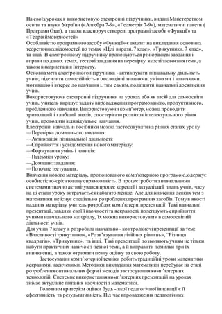 На своїхуроках я використовуюелектронні підручники, видані Міністерством
освіти та науки України («Алгебра 7-9», «Геометрія 7-9»), математичні пакети (
Програми Gran), а також власноруч створеніпрограмнізасоби«Функції» та
«Теорія ймовірностей»
Особливістюпрограмногозасобу«Функції» є акцент на викладання основних
теоретичних відомостейпо темах «Цілі вирази. 7 клас», «Трикутники. 7 клас»,
та інші. В електронному підручнику пропонуються різнорівневізавдання і
вправи по даних темах, тестові завдання на перевірку якостізасвоєння геми, а
також використання Інтернету.
Основнамета електронного підручника - активізувати пізнавальну діяльність
учнів; підсилити самостійність в оволодінні знаннями, уміннями і навичками,
мотивацію і інтерес до навчання і. тим самим, поліпшити навчальні досягнення
учнів.
Використовуючиелектронні підручники на уроках або як засіб для самоосвіти
учнів, учитель вирішує задачу впровадження програмованого, продуктивного,
проблемного навчання. Використовуючикомп'ютер,можнапроводити
триваліший і глибший аналіз, спостерігати розвитокінтелектуального рівня
учнів, проводитиіндивідуальне навчання.
Електронні навчальні посібники можна застосовуватина різних етапах уроку
—Перевірка домашнього завдання:
—Активізація пізнавальної діяльності:
—Сприйняття і усвідомлення нового матеріалу;
—Формування умінь і навиків:
—Підсумки уроку:
—Домашнє завдання:
—Поточне тестування.
Вивчення нового матеріалу, пропонованогокомп'ютерною програмою,одержує
особистісно-орієнтовануспрямованість. В процесіроботиз навчальними
системами значно активізувався процес корекції і актуалізації знань учнів, часу
на ці етапи уроку витрачається набагато менше. Але для вивчення деяких тем з
математики не існує спеціально розробленихпрограмнихзасобів. Томув якості
надання матеріалу учитель розробляєкомп'ютерніпрезентації. Такі навчальні
презентації, завдяки своїйнаочностіта яскравості, полегшують сприйняття
учнями навчального матеріалу, їх можна використовуватив самоосвітній
діяльності учнів.
Для учнів 7 класу я розробиланавчально - контролюючіпрезентації за тем:
«Властивостітрикутника», «Розв’язування лінійних рівнянь», “Різниця
квадратів», «Трикутник», та інші. Такі презентації дозволяють учням не тільки
набути практичних навичок з певної теми, а й виправити помилки при їх
виникненні, а також отримати певну оцінку за своюроботу.
Застосування комп’ютерноїтехніки робить традиційні уроки математики
яскравими, насиченими. Методики викладання математики перебуває на етапі
розроблення оптимальних форм і методів застосування комп’ютерних
технологій. Системне використання комп’ютернихпрезентацій на уроках
знімає актуальне питання наочностіз математики.
Головним критерієм оцінки будь - якої педагогічної інновації є її
ефективність та результативність. Під час впровадження педагогічних
 