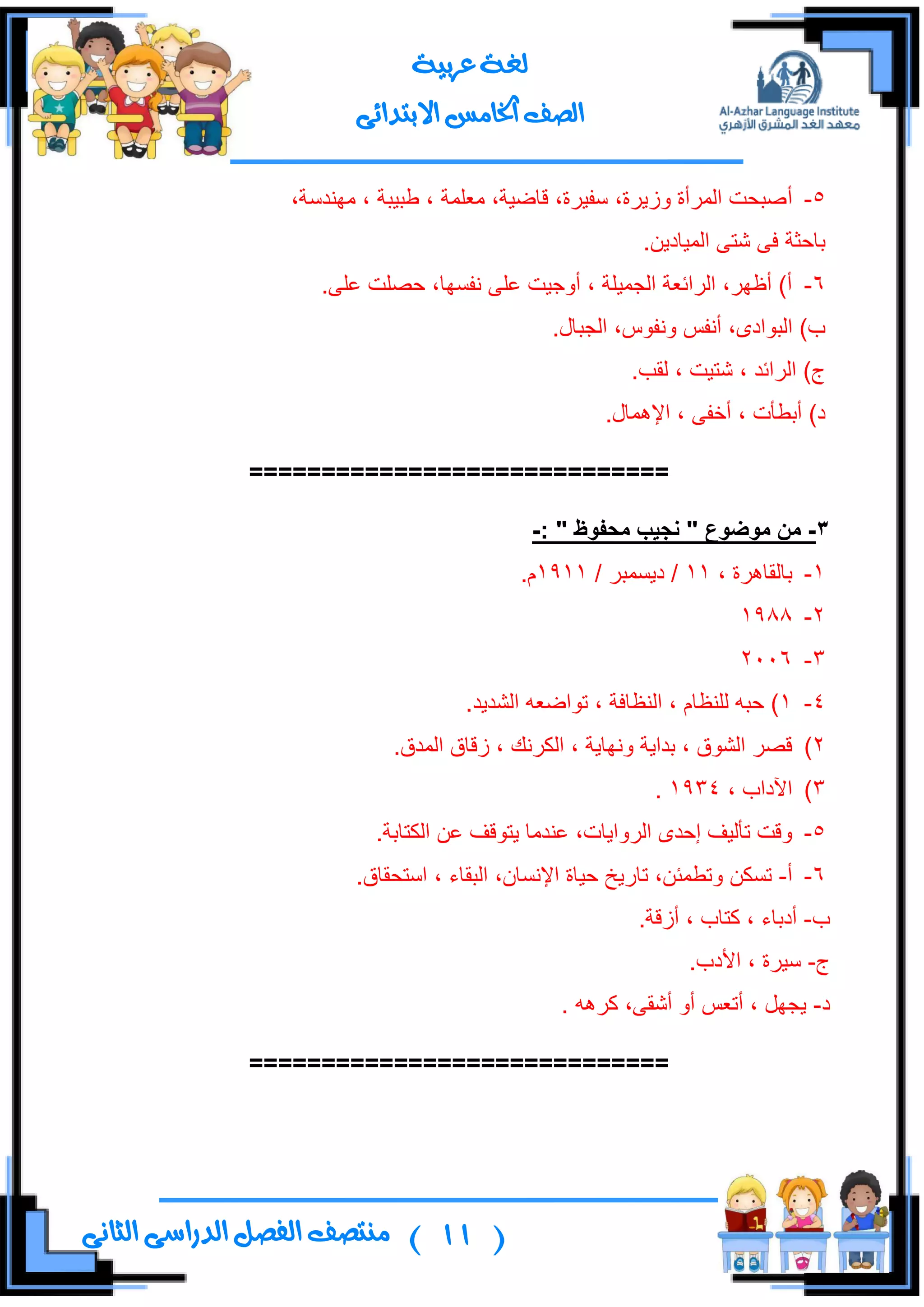 (11)‫ال‬ ‫منتصف‬‫الثانى‬ ‫الدراسى‬ ‫فصل‬
‫عربية‬ ‫لغة‬
‫االبتدائى‬ ‫اخلامس‬ ‫الصف‬
5-‫أ‬،‫ِٕٙىْس‬ ، ‫ؿر١رس‬ ، ‫ِوٍّس‬ ،‫لحػ١س‬ ،‫ْف١ٍز‬ ،‫َٚ٠ٍز‬ ‫جٌٍّأز‬ ‫طركص‬
.ٓ٠‫جٌّ١حو‬ ٝ‫شط‬ ٝ‫ف‬ ‫ذحقػس‬
6-.ٍٝ‫ه‬ ‫قظٍص‬ ،‫ٔفٓٙح‬ ٍٝ‫ه‬ ‫أٚؾ١ص‬ ، ‫جٌؿّ١ٍس‬ ‫جٌٍجتوس‬ ،ٍٙ‫أك‬ )‫أ‬
.‫جٌؿرحي‬ ،ِٛ‫ٚٔف‬ ّ‫أٔف‬ ،ٜ‫جٌرٛجو‬ )‫خ‬
.‫ٌمد‬ ، ‫شط١ص‬ ، ‫جٌٍجتى‬ )‫ؼ‬
.‫جإلّ٘حي‬ ، ٝ‫أنف‬ ، ‫أذـأش‬ )‫و‬
=============================
3-‫يىضىع‬ ٍ‫ي‬"‫يذفىظ‬ ‫َجٍة‬":-
1-، ‫ذحٌمحٍ٘ز‬11/ ٍ‫و٠ّٓر‬ /1911.َ
2-1988
3-2006
4-1.‫جٌشى٠ى‬ ٗ‫ضٛجػو‬ ، ‫جٌٕلحفس‬ ، َ‫ٌٍٕلح‬ ٗ‫قر‬ )
2).‫جٌّىق‬ ‫َلحق‬ ، ‫جٌىٍٔه‬ ، ‫ٚٔٙح٠س‬ ‫ذىج٠س‬ ، ‫جٌشٛق‬ ٍ‫لظ‬
3)، ‫ج٢وجخ‬1934.
5-.‫جٌىطحذس‬ ٓ‫ه‬ ‫٠طٛلف‬ ‫هٕىِح‬ ،‫جٌٍٚج٠حش‬ ٜ‫ئقى‬ ‫ضأٌ١ف‬ ‫ٚلص‬
6-‫أ‬-.‫جْطكمحق‬ ، ‫جٌرمحء‬ ،ْ‫جإلٔٓح‬ ‫ق١حز‬ ‫ضحٌ٠م‬ ،ٓ‫ٚضـّث‬ ٓ‫ضٓى‬
‫خ‬-.‫أَلس‬ ، ‫وطحخ‬ ، ‫أوذحء‬
‫ؼ‬-.‫جألوخ‬ ، ‫ْ١ٍز‬
‫و‬-ٍٗ٘‫و‬ ،ٝ‫أشم‬ ٚ‫أ‬ ّ‫أضو‬ ، ًٙ‫٠ؿ‬.
=============================
 