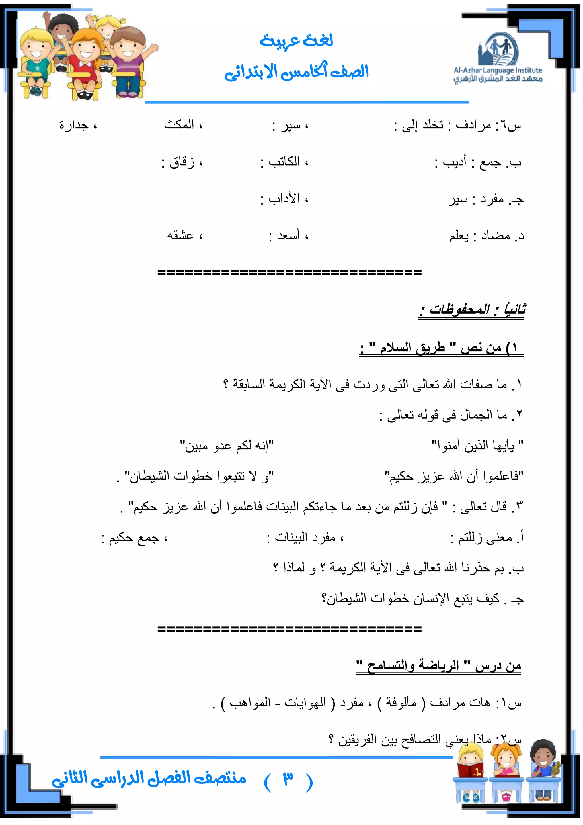 (3)‫ال‬ ‫منتصف‬‫الثانى‬ ‫الدراسى‬ ‫فصل‬
‫عربية‬ ‫لغة‬
‫االبتدائى‬ ‫اخلامس‬ ‫الصف‬
ِ6: ٌٝ‫ئ‬ ‫ضهٍى‬ : ‫ٍِجوف‬ :: ٍ١ْ ،‫جٌّىع‬ ،‫ؾىجٌز‬ ،
: ‫أو٠د‬ : ‫ؾّن‬ .‫خ‬: ‫جٌىحضد‬ ،: ‫َلحق‬ ،
ٍ١ْ : ‫ِفٍو‬ .‫ؾـ‬: ‫ج٢وجخ‬ ،
ٍُ‫٠و‬ : ‫ِؼحو‬ .‫و‬: ‫أْوى‬ ،ٗ‫هشم‬ ،
=============================
ً‫ا‬ٍَ‫ثا‬: ‫انًذفىظاخ‬ :
1‫َص‬ ٍ‫ي‬ )"‫انسالو‬ ‫طزٌق‬":
1‫؟‬ ‫جٌٓحذمس‬ ‫جٌىٍ٠ّس‬ ‫ج٢٠س‬ ٝ‫ف‬ ‫ٌٚوش‬ ٝ‫جٌط‬ ٌٝ‫ضوح‬ ‫جهلل‬ ‫طفحش‬ ‫ِح‬ .
2: ٌٝ‫ضوح‬ ٌٗٛ‫ل‬ ٝ‫ف‬ ‫جٌؿّحي‬ ‫ِح‬ .
‫إِٓٛج‬ ٓ٠ًٌ‫ج‬ ‫٠أ٠ٙح‬ """ٓ١‫ِر‬ ٚ‫هى‬ ُ‫ٌى‬ ٗٔ‫ئ‬"
"ُ١‫قى‬ ُ٠ُ‫ه‬ ‫جهلل‬ ْ‫أ‬ ‫فحهٍّٛج‬""ْ‫جٌش١ـح‬ ‫نـٛجش‬ ‫ضطروٛج‬ ‫ال‬ ٚ".
3ٍّٛ‫فحه‬ ‫جٌر١ٕحش‬ ُ‫ؾحءضى‬ ‫ِح‬ ‫ذوى‬ ِٓ ُ‫ٌٍَط‬ ْ‫فا‬ " : ٌٝ‫ضوح‬ ‫لحي‬ .. "ُ١‫قى‬ ُ٠ُ‫ه‬ ‫جهلل‬ ْ‫أ‬ ‫ج‬
: ُ‫ٌٍَط‬ ٕٝ‫ِو‬ .‫أ‬: ‫جٌر١ٕحش‬ ‫ِفٍو‬ ،: ُ١‫قى‬ ‫ؾّن‬ ،
‫؟‬ ‫ٌّحيج‬ ٚ ‫؟‬ ‫جٌىٍ٠ّس‬ ‫جأل٠س‬ ٝ‫ف‬ ٌٝ‫ضوح‬ ‫جهلل‬ ‫قًٌٔح‬ ُ‫ذ‬ .‫خ‬
‫جٌش١ـحْ؟‬ ‫نـٛجش‬ ْ‫جإلٔٓح‬ ‫٠طرن‬ ‫و١ف‬ . ‫ؾـ‬
=============================
" ‫وانرسايخ‬ ‫انزٌاضح‬ " ‫درس‬ ٍ‫ي‬
ِ1‫ِفٍو‬ ، ) ‫ِأٌٛفس‬ ( ‫ٍِجوف‬ ‫٘حش‬ :‫جٌٙٛج٠حش‬ (-. ) ‫جٌّٛج٘د‬
ِ2‫؟‬ ٓ١‫جٌفٍ٠م‬ ٓ١‫ذ‬ ‫جٌطظحفف‬ ٟٕ‫٠و‬ ‫ِحيج‬ :
 