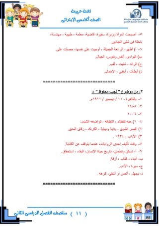 (11)‫ال‬ ‫منتصف‬‫الثانى‬ ‫الدراسى‬ ‫فصل‬
‫عربية‬ ‫لغة‬
‫االبتدائى‬ ‫اخلامس‬ ‫الصف‬
5-‫أ‬،‫ِٕٙىْس‬ ، ‫ؿر١رس‬ ، ‫ِوٍّس‬ ،‫لحػ١س‬ ،‫ْف١ٍز‬ ،‫َٚ٠ٍز‬ ‫جٌٍّأز‬ ‫طركص‬
.ٓ٠‫جٌّ١حو‬ ٝ‫شط‬ ٝ‫ف‬ ‫ذحقػس‬
6-.ٍٝ‫ه‬ ‫قظٍص‬ ،‫ٔفٓٙح‬ ٍٝ‫ه‬ ‫أٚؾ١ص‬ ، ‫جٌؿّ١ٍس‬ ‫جٌٍجتوس‬ ،ٍٙ‫أك‬ )‫أ‬
.‫جٌؿرحي‬ ،ِٛ‫ٚٔف‬ ّ‫أٔف‬ ،ٜ‫جٌرٛجو‬ )‫خ‬
.‫ٌمد‬ ، ‫شط١ص‬ ، ‫جٌٍجتى‬ )‫ؼ‬
.‫جإلّ٘حي‬ ، ٝ‫أنف‬ ، ‫أذـأش‬ )‫و‬
=============================
3-‫يىضىع‬ ٍ‫ي‬"‫يذفىظ‬ ‫َجٍة‬":-
1-، ‫ذحٌمحٍ٘ز‬11/ ٍ‫و٠ّٓر‬ /1911.َ
2-1988
3-2006
4-1.‫جٌشى٠ى‬ ٗ‫ضٛجػو‬ ، ‫جٌٕلحفس‬ ، َ‫ٌٍٕلح‬ ٗ‫قر‬ )
2).‫جٌّىق‬ ‫َلحق‬ ، ‫جٌىٍٔه‬ ، ‫ٚٔٙح٠س‬ ‫ذىج٠س‬ ، ‫جٌشٛق‬ ٍ‫لظ‬
3)، ‫ج٢وجخ‬1934.
5-.‫جٌىطحذس‬ ٓ‫ه‬ ‫٠طٛلف‬ ‫هٕىِح‬ ،‫جٌٍٚج٠حش‬ ٜ‫ئقى‬ ‫ضأٌ١ف‬ ‫ٚلص‬
6-‫أ‬-.‫جْطكمحق‬ ، ‫جٌرمحء‬ ،ْ‫جإلٔٓح‬ ‫ق١حز‬ ‫ضحٌ٠م‬ ،ٓ‫ٚضـّث‬ ٓ‫ضٓى‬
‫خ‬-.‫أَلس‬ ، ‫وطحخ‬ ، ‫أوذحء‬
‫ؼ‬-.‫جألوخ‬ ، ‫ْ١ٍز‬
‫و‬-ٍٗ٘‫و‬ ،ٝ‫أشم‬ ٚ‫أ‬ ّ‫أضو‬ ، ًٙ‫٠ؿ‬.
=============================
 