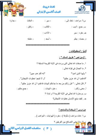 (3)‫ال‬ ‫منتصف‬‫الثانى‬ ‫الدراسى‬ ‫فصل‬
‫عربية‬ ‫لغة‬
‫االبتدائى‬ ‫اخلامس‬ ‫الصف‬
ِ6: ٌٝ‫ئ‬ ‫ضهٍى‬ : ‫ٍِجوف‬ :: ٍ١ْ ،‫جٌّىع‬ ،‫ؾىجٌز‬ ،
: ‫أو٠د‬ : ‫ؾّن‬ .‫خ‬: ‫جٌىحضد‬ ،: ‫َلحق‬ ،
ٍ١ْ : ‫ِفٍو‬ .‫ؾـ‬: ‫ج٢وجخ‬ ،
ٍُ‫٠و‬ : ‫ِؼحو‬ .‫و‬: ‫أْوى‬ ،ٗ‫هشم‬ ،
=============================
ً‫ا‬ٍَ‫ثا‬: ‫انًذفىظاخ‬ :
1‫َص‬ ٍ‫ي‬ )"‫انسالو‬ ‫طزٌق‬":
1‫؟‬ ‫جٌٓحذمس‬ ‫جٌىٍ٠ّس‬ ‫ج٢٠س‬ ٝ‫ف‬ ‫ٌٚوش‬ ٝ‫جٌط‬ ٌٝ‫ضوح‬ ‫جهلل‬ ‫طفحش‬ ‫ِح‬ .
2: ٌٝ‫ضوح‬ ٌٗٛ‫ل‬ ٝ‫ف‬ ‫جٌؿّحي‬ ‫ِح‬ .
‫إِٓٛج‬ ٓ٠ًٌ‫ج‬ ‫٠أ٠ٙح‬ """ٓ١‫ِر‬ ٚ‫هى‬ ُ‫ٌى‬ ٗٔ‫ئ‬"
"ُ١‫قى‬ ُ٠ُ‫ه‬ ‫جهلل‬ ْ‫أ‬ ‫فحهٍّٛج‬""ْ‫جٌش١ـح‬ ‫نـٛجش‬ ‫ضطروٛج‬ ‫ال‬ ٚ".
3ٍّٛ‫فحه‬ ‫جٌر١ٕحش‬ ُ‫ؾحءضى‬ ‫ِح‬ ‫ذوى‬ ِٓ ُ‫ٌٍَط‬ ْ‫فا‬ " : ٌٝ‫ضوح‬ ‫لحي‬ .. "ُ١‫قى‬ ُ٠ُ‫ه‬ ‫جهلل‬ ْ‫أ‬ ‫ج‬
: ُ‫ٌٍَط‬ ٕٝ‫ِو‬ .‫أ‬: ‫جٌر١ٕحش‬ ‫ِفٍو‬ ،: ُ١‫قى‬ ‫ؾّن‬ ،
‫؟‬ ‫ٌّحيج‬ ٚ ‫؟‬ ‫جٌىٍ٠ّس‬ ‫جأل٠س‬ ٝ‫ف‬ ٌٝ‫ضوح‬ ‫جهلل‬ ‫قًٌٔح‬ ُ‫ذ‬ .‫خ‬
‫جٌش١ـحْ؟‬ ‫نـٛجش‬ ْ‫جإلٔٓح‬ ‫٠طرن‬ ‫و١ف‬ . ‫ؾـ‬
=============================
" ‫وانرسايخ‬ ‫انزٌاضح‬ " ‫درس‬ ٍ‫ي‬
ِ1‫ِفٍو‬ ، ) ‫ِأٌٛفس‬ ( ‫ٍِجوف‬ ‫٘حش‬ :‫جٌٙٛج٠حش‬ (-. ) ‫جٌّٛج٘د‬
ِ2‫؟‬ ٓ١‫جٌفٍ٠م‬ ٓ١‫ذ‬ ‫جٌطظحفف‬ ٟٕ‫٠و‬ ‫ِحيج‬ :
 