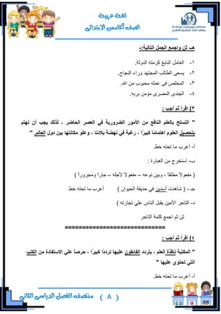 (8)‫ال‬ ‫منتصف‬‫الثانى‬ ‫الدراسى‬ ‫فصل‬
‫عربية‬ ‫لغة‬
‫االبتدائى‬ ‫اخلامس‬ ‫الصف‬
‫هـ‬-:‫انرانٍح‬ ‫انجًم‬ ‫واجًع‬ ٍ‫ث‬-
1-.‫جٌىٌٚس‬ ٗ‫وٍِط‬ ‫جٌٕحذغ‬ ًِ‫جٌوح‬
2-.‫جٌٕؿحـ‬ ‫ٌٚجء‬ ‫جٌّؿطٙى‬ ‫جٌـحٌد‬ ٝ‫٠ٓو‬
3-.‫جهلل‬ ِٓ ‫ِكرٛخ‬ ٍّٗ‫ه‬ ٝ‫ف‬ ‫جٌّهٍض‬
4-.ٗ‫ذٍذ‬ ِٓ‫ِإ‬ ٍٜ‫جٌّظ‬ ٜ‫جٌؿٕى‬
3): ‫أجة‬ ‫ثى‬ ‫اقزأ‬
"‫َهرى‬ ٌ‫أ‬ ‫ٌجة‬ ‫نذنك‬ ، ‫انذاضز‬ ‫انعصز‬ ً‫ف‬ ‫انضزورٌح‬ ‫األيىر‬ ٍ‫ي‬ ‫انُافع‬ ‫تانعهى‬ ‫انرسهخ‬
‫ترذصٍم‬ً‫ي‬‫اهرًا‬ ‫انعهىو‬ً‫ز‬ٍ‫كث‬ ‫ا‬‫دول‬ ٍٍ‫ت‬ ‫يكاَرها‬ ‫وعهى‬ ، ‫تالدَا‬ ‫َهضح‬ ً‫ف‬ ‫رغثح‬ ، ‫ا‬.‫انعانى‬"
‫أ‬-.‫نؾ‬ ٗ‫ضكط‬ ‫ِح‬ ‫أهٍخ‬
‫خ‬-: ‫جٌورحٌز‬ ِٓ ‫جْطهٍؼ‬
ٗ‫ٔٛه‬ ٓ١‫ٚذ‬ ، ً‫ح‬‫ِـٍم‬ ً‫ال‬ٛ‫ِفو‬ (–ً‫ال‬ٛ‫ِفو‬ٍٗ‫ألؾ‬–ٌ‫ؾح‬ً‫ج‬ٌٍٚ‫ِٚؿ‬ً‫ج‬)
‫ؾـ‬-‫شح٘ىش‬ (ٓ٠‫أْى‬) ْ‫جٌك١ٛج‬ ‫قى٠مس‬ ٟ‫ف‬‫نؾ‬ ٗ‫ضكط‬ ‫ِح‬ ‫أهٍخ‬
‫و‬-) ٗ‫ضؿحٌض‬ ٍٟ‫ه‬ ِ‫جٌٕح‬ ً‫٠مر‬ ٓ١ِ‫جأل‬ ٍ‫جٌطحؾ‬
ٍ‫جٌطحؾ‬ ‫وٍّس‬ ‫جؾّن‬ ُ‫غ‬ ٓ‫غ‬
=============================
4: ‫أجة‬ ‫ثى‬ ‫اقزأ‬ )
"‫انًكرثح‬‫َافذج‬‫ٌرزدد‬ ، ‫انعهى‬ٌ‫انفائقى‬ً‫د‬‫ذزد‬ ‫عهٍها‬ً‫ز‬ٍ‫كث‬ ‫ا‬‫ا‬‫اال‬ ً‫عه‬ ً‫ا‬‫دزص‬ ،ٍ‫ي‬ ‫سرفادج‬‫انكرة‬
‫عهٍها‬ ‫ذذرىي‬ ً‫انر‬"
‫أ‬-.‫نؾ‬ ٗ‫ضكط‬ ‫ِح‬ ‫أهٍخ‬
 