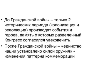 • До Гражданской войны – только 2
исторических периода (колонизация и
революция) производят события и
героев, память о которых разделенный
Конгресс согласился увековечить
• После Гражданской войны – «единство
нации установлено силой оружия» -
изменения паттерна коммеморации
 