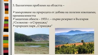 3. Екологични проблеми на областта –
замърсяване на природата от добива на полезни изкопаеми,
промишлеността
защитени обекти – 1933 г. – първи резерват в България
/Силкосия – в Странджа/
природен парк „Странджа“
 