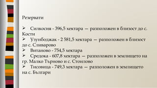 Резервати
 Силкосия - 396,5 хектара — разположен в близост до с.
Кости
 Узунбоджак - 2 581,5 хектара — разположен в близост
до с. Сливарово
 Витаново - 754,5 хектара
 Средока - 607,8 хектара — разположен в землището на
гр. Малко Търново и с. Стоилово
 Тисовица - 749,3 хектара — разположен в землището
на с. Българи
 