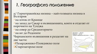 а/ Горнотракийска низина – най-голямата низина в
България
на изток от Краище
на запад до Сакар и възвишенията, които я отделят от
поречието на Тунджа
на север до Средногорието
на юг до Родопите
Чирпанските възвишения я разделят на
две части:
Пазарджишко-Пловдивско поле
Старозагорско поле
1. Географско положение1. Географско положение
 