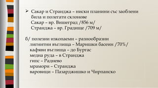  Сакар и Странджа – ниски планини със заоблени
била и полегати склонове
Сакар – вр. Вишеград /856 м/
Странджа – вр. Градище /709 м/
б/ полезни изкопаеми – разнообразни
лигнитни въглища – Маришки басеин /70%/
кафяви въглища – до Бургас
медна руда – в Странджа
гипс – Раднево
мрамори – Странджа
варовици – Пазарджишко и Чирпанско
 