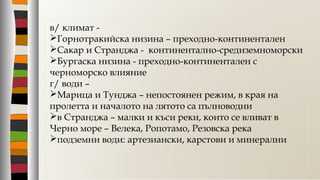 в/ климат -
Горнотракийска низина – преходно-континентален
Сакар и Странджа - континентално-средиземноморски
Бургаска низина - преходно-континентален с
черноморско влияние
г/ води –
Марица и Тунджа – непостоянен режим, в края на
пролетта и началото на лятото са пълноводни
в Странджа – малки и къси реки, които се вливат в
Черно море – Велека, Ропотамо, Резовска река
подземни води: артезиански, карстови и минерални
 