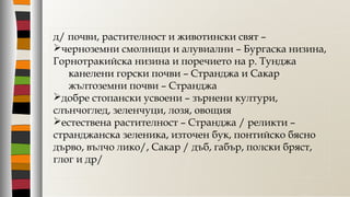 д/ почви, растителност и животински свят –
черноземни смолници и алувиални – Бургаска низина,
Горнотракийска низина и поречието на р. Тунджа
канелени горски почви – Странджа и Сакар
жълтоземни почви – Странджа
добре стопански усвоени – зърнени култури,
слънчоглед, зеленчуци, лозя, овощия
естествена растителност – Странджа / реликти –
странджанска зеленика, източен бук, понтийско бясно
дърво, вълчо лико/, Сакар / дъб, габър, полски бряст,
глог и др/
 