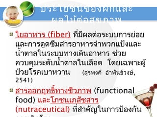 ใยอำหำร (fiber) ที่มีผลต่อระบบกำรย่อย
และกำรดูดซึมสำรอำหำรจำำพวกแป้งและ
นำ้ำตำลในระบบทำงเดินอำหำร ช่วย
ควบคุมระดับนำ้ำตำลในเลือด โดยเฉพำะผู้
ป่วยโรคเบำหวำน (สุรพงศ์ อำำพันธ์วงษ์,
2541)
สำรออกฤทธิ์ทำงชีวภำพ (functional
food) และโภชนเภสัชสำร
(nutraceutical) ที่สำำคัญในกำรป้องกัน
ประโยชน์ของผักและ
ผลไม้ต่อสุขภำพ
 