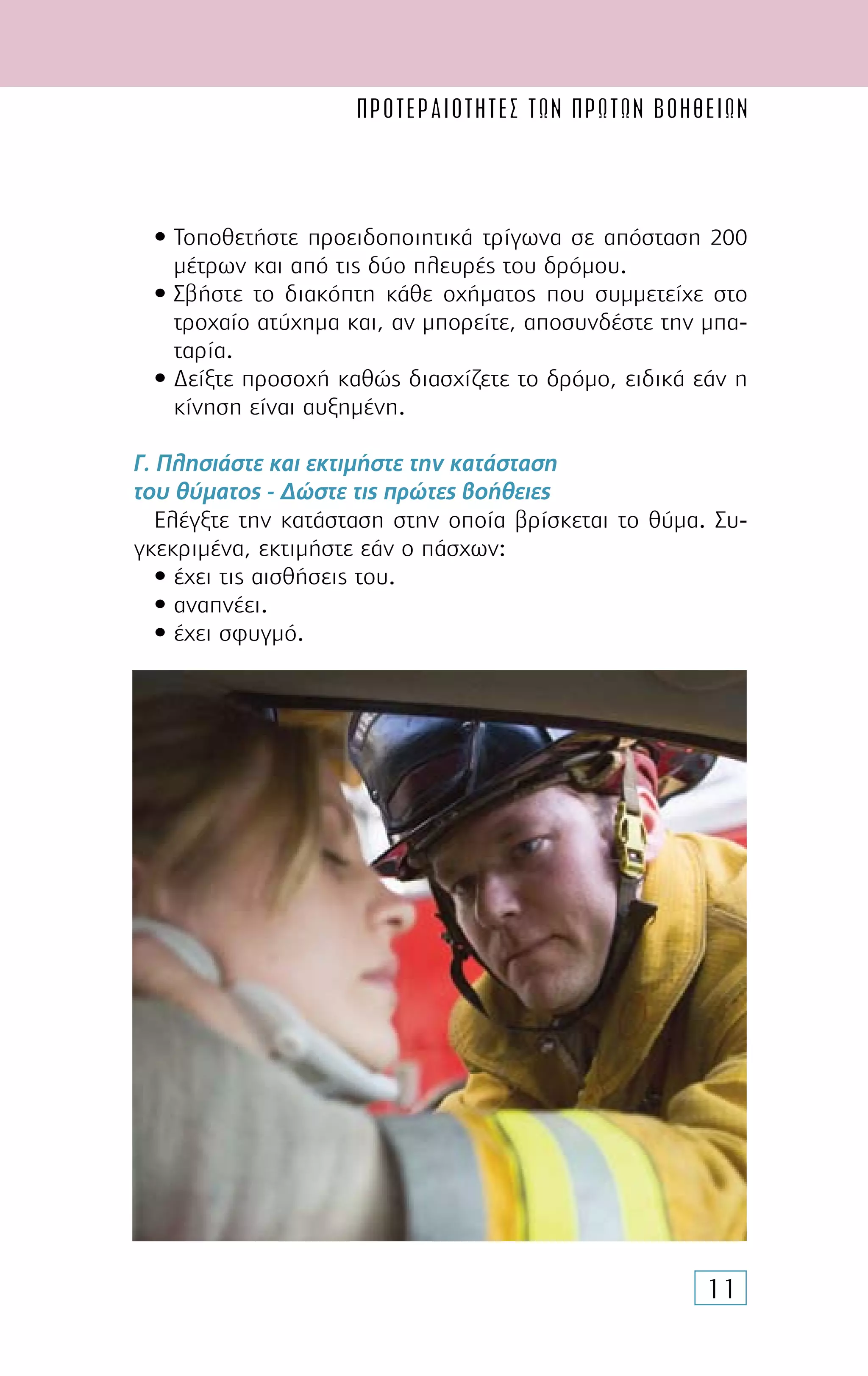 ΠΡΟΤΕΡΑΙΟΤΗΤΕΣ ΤΩΝ ΠΡΩΤΩΝ ΒΟΗΘΕΙΩN
11
• Τοποθετήστε προειδοποιητικά τρίγωνα σε απόσταση 200
µέτρων και από τις δύο πλευρές του δρόµου.
• Σβήστε το διακόπτη κάθε οχήµατος που συµµετείχε στο
τροχαίο ατύχηµα και, αν µπορείτε, αποσυνδέστε την µπα-
ταρία.
• ∆είξτε προσοχή καθώς διασχίζετε το δρόµο, ειδικά εάν η
κίνηση είναι αυξηµένη.
Γ. Πλησιάστε και εκτιµήστε την κατάσταση
του θύµατος - ∆ώστε τις πρώτες βοήθειες
Ελέγξτε την κατάσταση στην οποία βρίσκεται το θύµα. Συ-
γκεκριµένα, εκτιµήστε εάν ο πάσχων:
• έχει τις αισθήσεις του.
• αναπνέει.
• έχει σφυγµό.
 