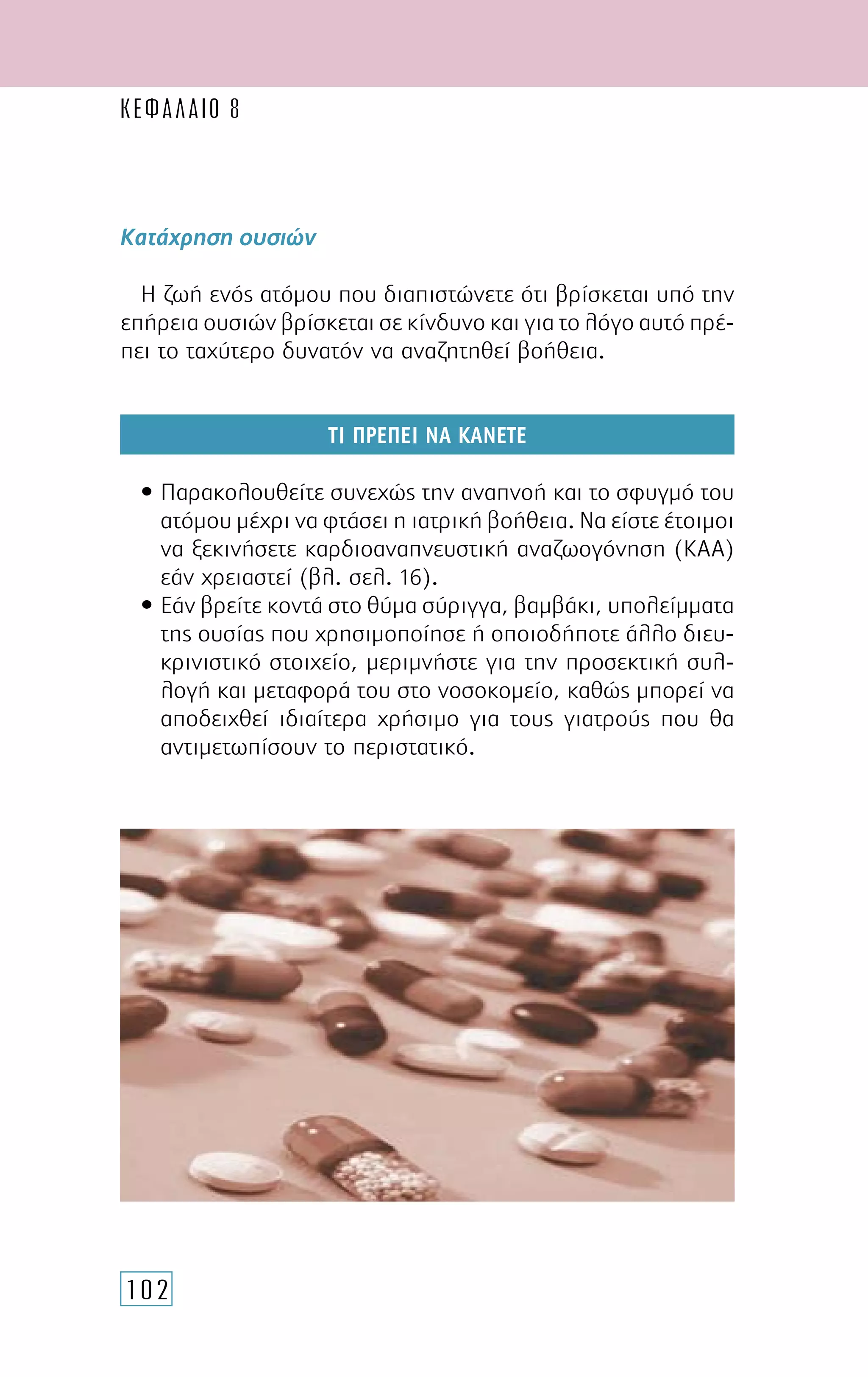 102
Κατάχρηση ουσιών
Η ζωή ενός ατόµου που διαπιστώνετε ότι βρίσκεται υπό την
επήρεια ουσιών βρίσκεται σε κίνδυνο και για το λόγο αυτό πρέ-
πει το ταχύτερο δυνατόν να αναζητηθεί βοήθεια.
ΤΙ ΠΡΕΠΕΙ ΝΑ ΚΑΝΕΤΕ
• Παρακολουθείτε συνεχώς την αναπνοή και το σφυγµό του
ατόµου µέχρι να φτάσει η ιατρική βοήθεια. Να είστε έτοιµοι
να ξεκινήσετε καρδιοαναπνευστική αναζωογόνηση (ΚΑΑ)
εάν χρειαστεί (βλ. σελ. 16).
• Εάν βρείτε κοντά στο θύµα σύριγγα, βαµβάκι, υπολείµµατα
της ουσίας που χρησιµοποίησε ή οποιοδήποτε άλλο διευ-
κρινιστικό στοιχείο, µεριµνήστε για την προσεκτική συλ-
λογή και µεταφορά του στο νοσοκοµείο, καθώς µπορεί να
αποδειχθεί ιδιαίτερα χρήσιµο για τους γιατρούς που θα
αντιµετωπίσουν το περιστατικό.
ΚΕΦΑΛΑΙΟ 8
 