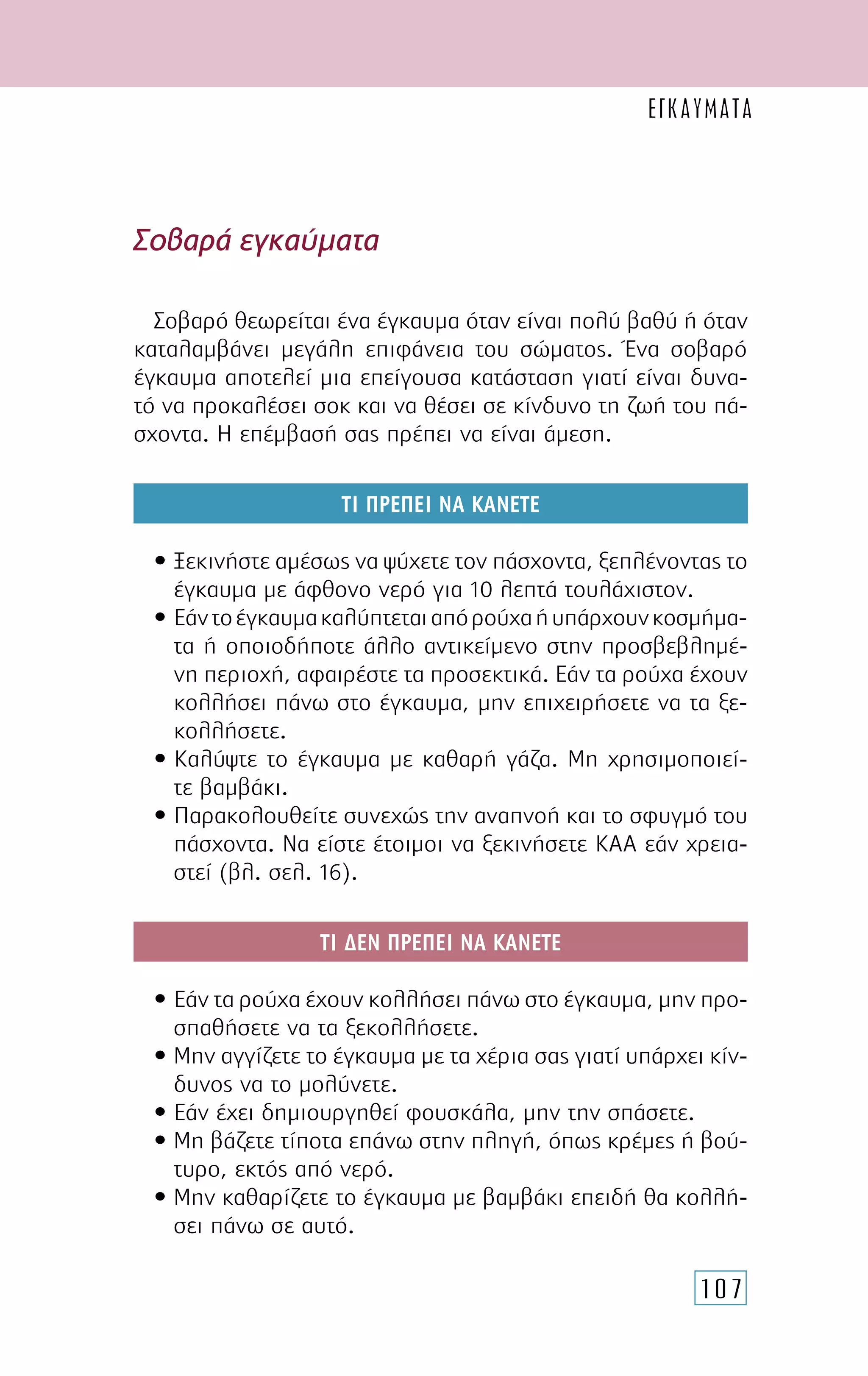 107
Σοβαρά εγκαύµατα
Σοβαρό θεωρείται ένα έγκαυµα όταν είναι πολύ βαθύ ή όταν
καταλαµβάνει µεγάλη επιφάνεια του σώµατος. Ένα σοβαρό
έγκαυµα αποτελεί µια επείγουσα κατάσταση γιατί είναι δυνα-
τό να προκαλέσει σοκ και να θέσει σε κίνδυνο τη ζωή του πά-
σχοντα. Η επέµβασή σας πρέπει να είναι άµεση.
ΤΙ ΠΡΕΠΕΙ ΝΑ ΚΑΝΕΤΕ
• Ξεκινήστε αµέσως να ψύχετε τον πάσχοντα, ξεπλένοντας το
έγκαυµα µε άφθονο νερό για 10 λεπτά τουλάχιστον.
• Εάντοέγκαυµακαλύπτεταιαπόρούχαήυπάρχουνκοσµήµα-
τα ή οποιοδήποτε άλλο αντικείµενο στην προσβεβληµέ-
νη περιοχή, αφαιρέστε τα προσεκτικά. Εάν τα ρούχα έχουν
κολλήσει πάνω στο έγκαυµα, µην επιχειρήσετε να τα ξε-
κολλήσετε.
• Καλύψτε το έγκαυµα µε καθαρή γάζα. Μη χρησιµοποιεί-
τε βαµβάκι.
• Παρακολουθείτε συνεχώς την αναπνοή και το σφυγµό του
πάσχοντα. Να είστε έτοιµοι να ξεκινήσετε ΚΑΑ εάν χρεια-
στεί (βλ. σελ. 16).
ΤΙ ∆ΕΝ ΠΡΕΠΕΙ ΝΑ ΚΑΝΕΤΕ
• Εάν τα ρούχα έχουν κολλήσει πάνω στο έγκαυµα, µην προ-
σπαθήσετε να τα ξεκολλήσετε.
• Μην αγγίζετε το έγκαυµα µε τα χέρια σας γιατί υπάρχει κίν-
δυνος να το µολύνετε.
• Εάν έχει δηµιουργηθεί φουσκάλα, µην την σπάσετε.
• Μη βάζετε τίποτα επάνω στην πληγή, όπως κρέµες ή βού-
τυρο, εκτός από νερό.
• Μην καθαρίζετε το έγκαυµα µε βαµβάκι επειδή θα κολλή-
σει πάνω σε αυτό.
ΕΓΚΑΥΜΑΤΑ
 