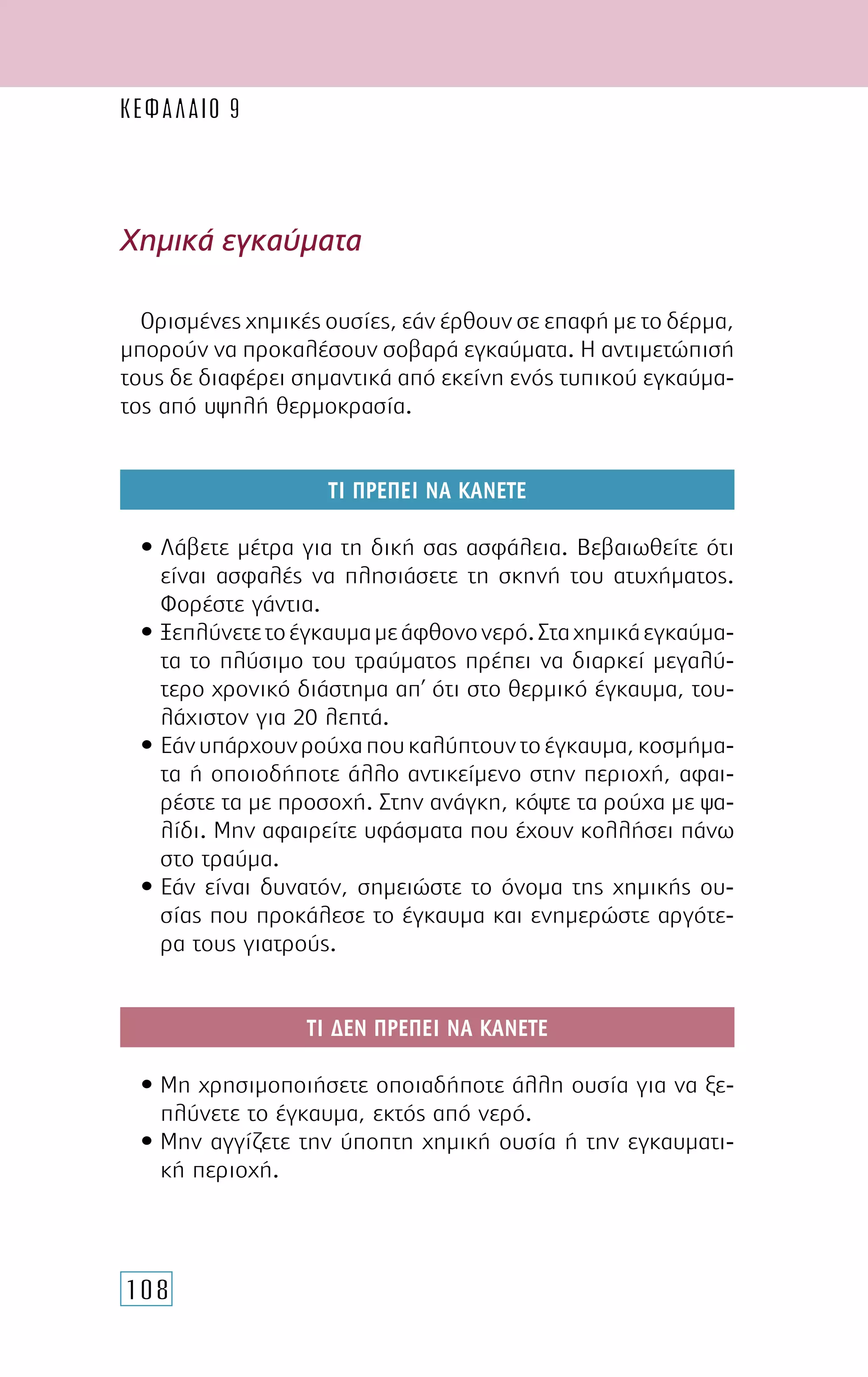 108
Χηµικά εγκαύµατα
Ορισµένες χηµικές ουσίες, εάν έρθουν σε επαφή µε το δέρµα,
µπορούν να προκαλέσουν σοβαρά εγκαύµατα. Η αντιµετώπισή
τους δε διαφέρει σηµαντικά από εκείνη ενός τυπικού εγκαύµα-
τος από υψηλή θερµοκρασία.
ΤΙ ΠΡΕΠΕΙ ΝΑ ΚΑΝΕΤΕ
• Λάβετε µέτρα για τη δική σας ασφάλεια. Βεβαιωθείτε ότι
είναι ασφαλές να πλησιάσετε τη σκηνή του ατυχήµατος.
Φορέστε γάντια.
• Ξεπλύνετετοέγκαυµαµεάφθονονερό.Σταχηµικάεγκαύµα-
τα το πλύσιµο του τραύµατος πρέπει να διαρκεί µεγαλύ-
τερο χρονικό διάστηµα απ’ ότι στο θερµικό έγκαυµα, του-
λάχιστον για 20 λεπτά.
• Εάνυπάρχουνρούχαπουκαλύπτουντοέγκαυµα,κοσµήµα-
τα ή οποιοδήποτε άλλο αντικείµενο στην περιοχή, αφαι-
ρέστε τα µε προσοχή. Στην ανάγκη, κόψτε τα ρούχα µε ψα-
λίδι. Μην αφαιρείτε υφάσµατα που έχουν κολλήσει πάνω
στο τραύµα.
• Εάν είναι δυνατόν, σηµειώστε το όνοµα της χηµικής ου-
σίας που προκάλεσε το έγκαυµα και ενηµερώστε αργότε-
ρα τους γιατρούς.
ΤΙ ∆ΕΝ ΠΡΕΠΕΙ ΝΑ ΚΑΝΕΤΕ
• Μη χρησιµοποιήσετε οποιαδήποτε άλλη ουσία για να ξε-
πλύνετε το έγκαυµα, εκτός από νερό.
• Μην αγγίζετε την ύποπτη χηµική ουσία ή την εγκαυµατι-
κή περιοχή.
ΚΕΦΑΛΑΙΟ 9
 