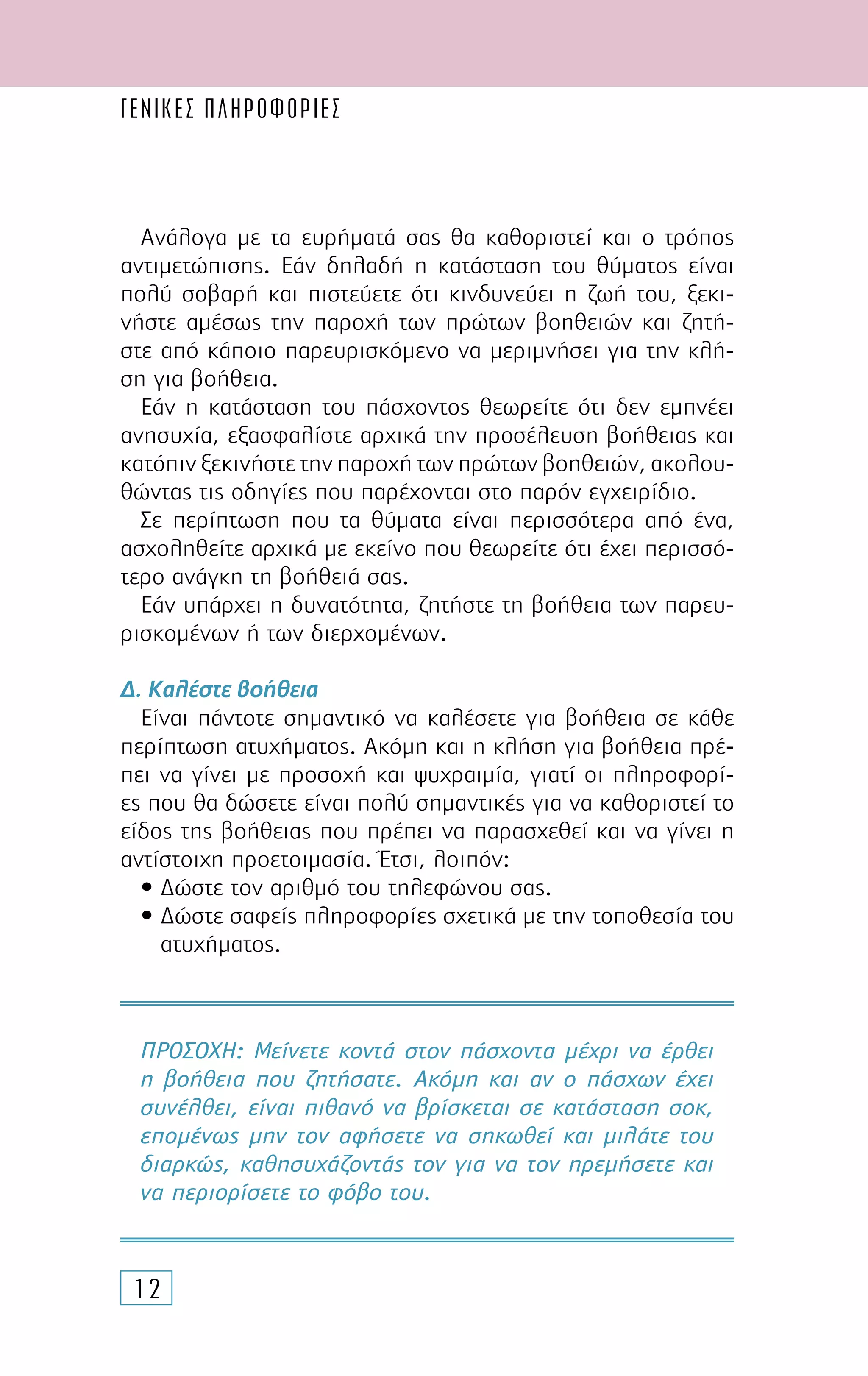 ΓΕΝΙΚΕΣ ΠΛΗΡΟΦΟΡΙΕΣ
12
Ανάλογα µε τα ευρήµατά σας θα καθοριστεί και ο τρόπος
αντιµετώπισης. Εάν δηλαδή η κατάσταση του θύµατος είναι
πολύ σοβαρή και πιστεύετε ότι κινδυνεύει η ζωή του, ξεκι-
νήστε αµέσως την παροχή των πρώτων βοηθειών και ζητή-
στε από κάποιο παρευρισκόµενο να µεριµνήσει για την κλή-
ση για βοήθεια.
Εάν η κατάσταση του πάσχοντος θεωρείτε ότι δεν εµπνέει
ανησυχία, εξασφαλίστε αρχικά την προσέλευση βοήθειας και
κατόπιν ξεκινήστε την παροχή των πρώτων βοηθειών, ακολου-
θώντας τις οδηγίες που παρέχονται στο παρόν εγχειρίδιο.
Σε περίπτωση που τα θύµατα είναι περισσότερα από ένα,
ασχοληθείτε αρχικά µε εκείνο που θεωρείτε ότι έχει περισσό-
τερο ανάγκη τη βοήθειά σας.
Εάν υπάρχει η δυνατότητα, ζητήστε τη βοήθεια των παρευ-
ρισκοµένων ή των διερχοµένων.
∆. Καλέστε βοήθεια
Είναι πάντοτε σηµαντικό να καλέσετε για βοήθεια σε κάθε
περίπτωση ατυχήµατος. Ακόµη και η κλήση για βοήθεια πρέ-
πει να γίνει µε προσοχή και ψυχραιµία, γιατί οι πληροφορί-
ες που θα δώσετε είναι πολύ σηµαντικές για να καθοριστεί το
είδος της βοήθειας που πρέπει να παρασχεθεί και να γίνει η
αντίστοιχη προετοιµασία. Έτσι, λοιπόν:
• ∆ώστε τον αριθµό του τηλεφώνου σας.
• ∆ώστε σαφείς πληροφορίες σχετικά µε την τοποθεσία του
ατυχήµατος.
ΠΡΟΣΟΧΗ: Μείνετε κοντά στον πάσχοντα µέχρι να έρθει
η βοήθεια που ζητήσατε. Ακόµη και αν ο πάσχων έχει
συνέλθει, είναι πιθανό να βρίσκεται σε κατάσταση σοκ,
εποµένως µην τον αφήσετε να σηκωθεί και µιλάτε του
διαρκώς, καθησυχάζοντάς τον για να τον ηρεµήσετε και
να περιορίσετε το φόβο του.
 