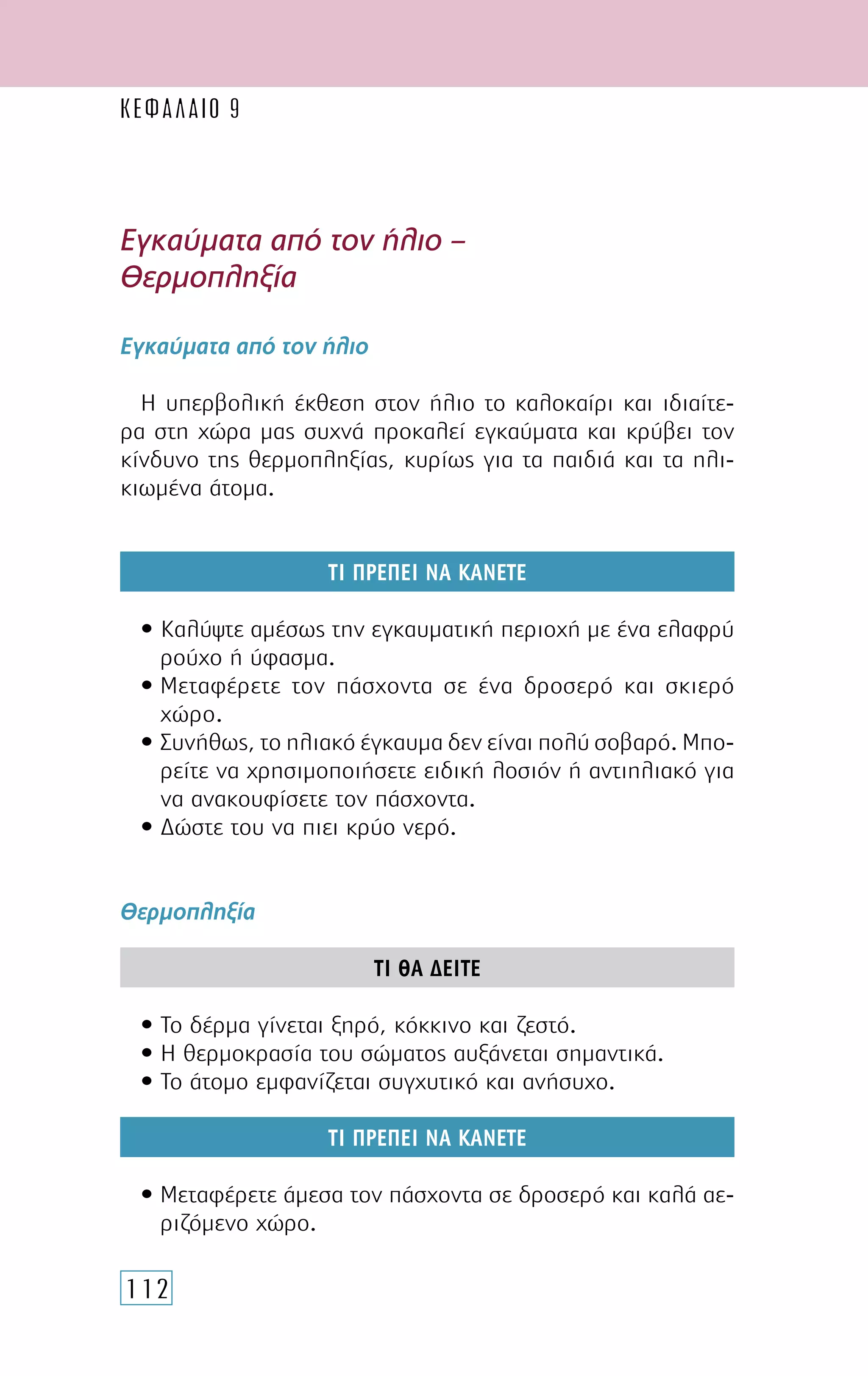 112
Εγκαύµατα από τον ήλιο –
Θερµοπληξία
Εγκαύµατα από τον ήλιο
Η υπερβολική έκθεση στον ήλιο το καλοκαίρι και ιδιαίτε-
ρα στη χώρα µας συχνά προκαλεί εγκαύµατα και κρύβει τον
κίνδυνο της θερµοπληξίας, κυρίως για τα παιδιά και τα ηλι-
κιωµένα άτοµα.
ΤΙ ΠΡΕΠΕΙ ΝΑ ΚΑΝΕΤΕ
• Καλύψτε αµέσως την εγκαυµατική περιοχή µε ένα ελαφρύ
ρούχο ή ύφασµα.
• Μεταφέρετε τον πάσχοντα σε ένα δροσερό και σκιερό
χώρο.
• Συνήθως, το ηλιακό έγκαυµα δεν είναι πολύ σοβαρό. Μπο-
ρείτε να χρησιµοποιήσετε ειδική λοσιόν ή αντιηλιακό για
να ανακουφίσετε τον πάσχοντα.
• ∆ώστε του να πιει κρύο νερό.
Θερµοπληξία
ΤΙ ΘΑ ∆ΕΙΤΕ
• Το δέρµα γίνεται ξηρό, κόκκινο και ζεστό.
• Η θερµοκρασία του σώµατος αυξάνεται σηµαντικά.
• Το άτοµο εµφανίζεται συγχυτικό και ανήσυχο.
ΤΙ ΠΡΕΠΕΙ ΝΑ ΚΑΝΕΤΕ
• Μεταφέρετε άµεσα τον πάσχοντα σε δροσερό και καλά αε-
ριζόµενο χώρο.
ΚΕΦΑΛΑΙΟ 9
 