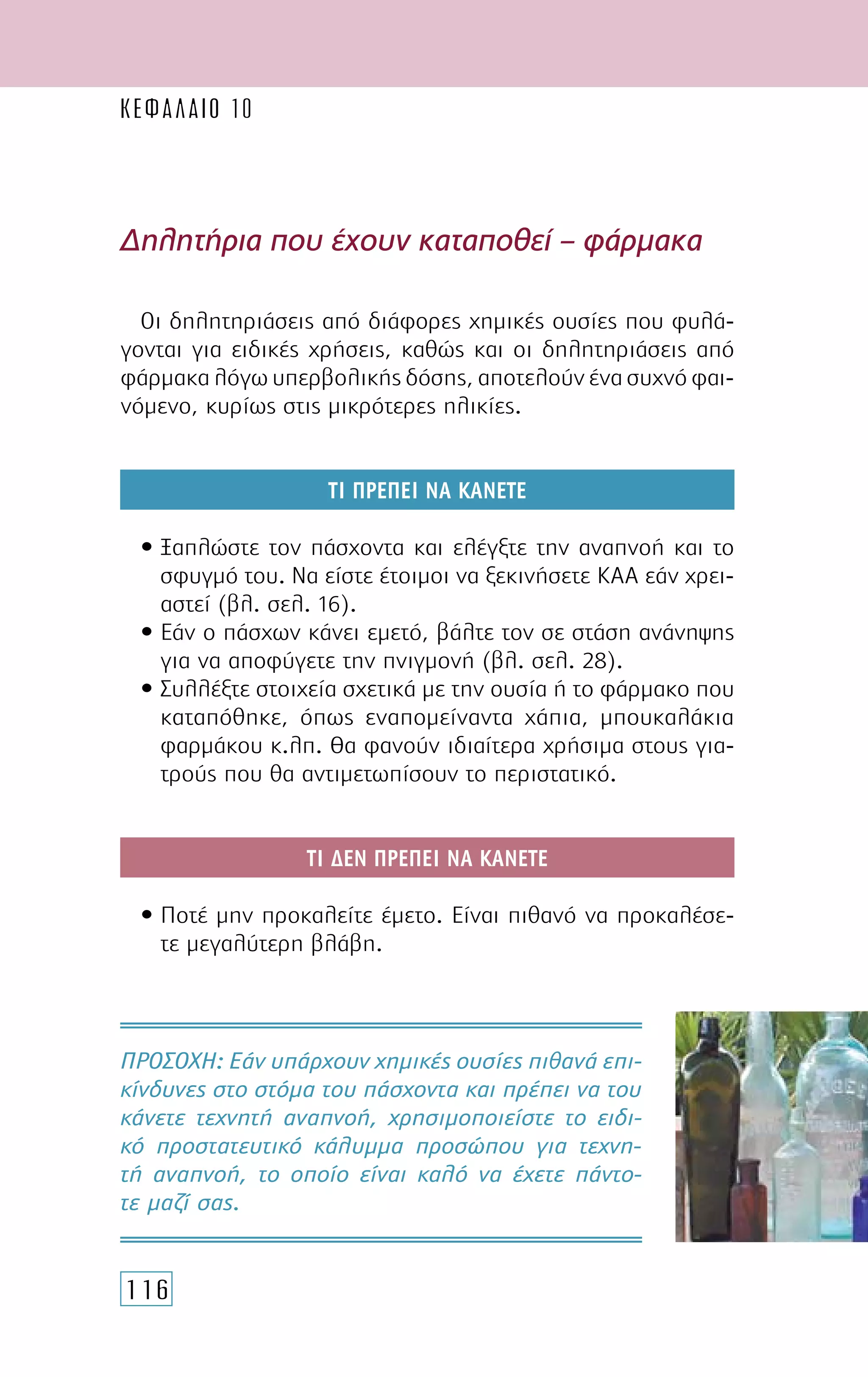 116
Οι δηλητηριάσεις από διάφορες χηµικές ουσίες που φυλά-
γονται για ειδικές χρήσεις, καθώς και οι δηλητηριάσεις από
φάρµακα λόγω υπερβολικής δόσης, αποτελούν ένα συχνό φαι-
νόµενο, κυρίως στις µικρότερες ηλικίες.
ΤΙ ΠΡΕΠΕΙ ΝΑ ΚΑΝΕΤΕ
• Ξαπλώστε τον πάσχοντα και ελέγξτε την αναπνοή και το
σφυγµό του. Να είστε έτοιµοι να ξεκινήσετε ΚΑΑ εάν χρει-
αστεί (βλ. σελ. 16).
• Εάν ο πάσχων κάνει εµετό, βάλτε τον σε στάση ανάνηψης
για να αποφύγετε την πνιγµονή (βλ. σελ. 28).
• Συλλέξτε στοιχεία σχετικά µε την ουσία ή το φάρµακο που
καταπόθηκε, όπως εναποµείναντα χάπια, µπουκαλάκια
φαρµάκου κ.λπ. Θα φανούν ιδιαίτερα χρήσιµα στους για-
τρούς που θα αντιµετωπίσουν το περιστατικό.
ΤΙ ∆ΕΝ ΠΡΕΠΕΙ ΝΑ ΚΑΝΕΤΕ
• Ποτέ µην προκαλείτε έµετο. Είναι πιθανό να προκαλέσε-
τε µεγαλύτερη βλάβη.
∆ηλητήρια που έχουν καταποθεί – φάρµακα
ΠΡΟΣΟΧH: Εάν υπάρχουν χηµικές ουσίες πιθανά επι-
κίνδυνες στο στόµα του πάσχοντα και πρέπει να του
κάνετε τεχνητή αναπνοή, χρησιµοποιείστε το ειδι-
κό προστατευτικό κάλυµµα προσώπου για τεχνη-
τή αναπνοή, το οποίο είναι καλό να έχετε πάντο-
τε µαζί σας.
ΚΕΦΑΛΑΙΟ 10
 