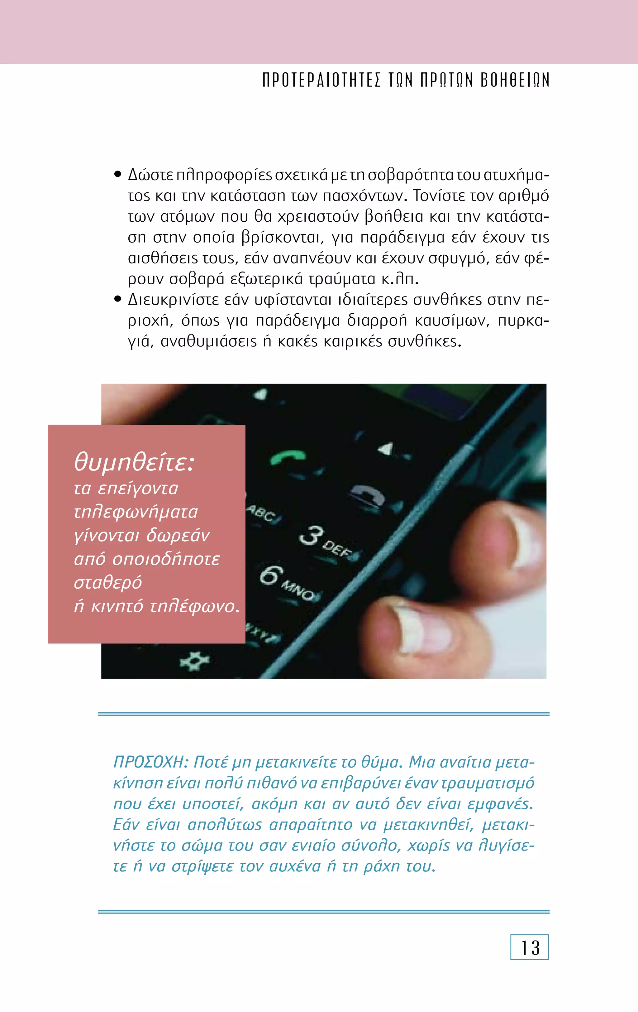 ΠΡΟΤΕΡΑΙΟΤΗΤΕΣ ΤΩΝ ΠΡΩΤΩΝ ΒΟΗΘΕΙΩN
13
• ∆ώστεπληροφορίεςσχετικάµετησοβαρότητατουατυχήµα-
τος και την κατάσταση των πασχόντων. Τονίστε τον αριθµό
των ατόµων που θα χρειαστούν βοήθεια και την κατάστα-
ση στην οποία βρίσκονται, για παράδειγµα εάν έχουν τις
αισθήσεις τους, εάν αναπνέουν και έχουν σφυγµό, εάν φέ-
ρουν σοβαρά εξωτερικά τραύµατα κ.λπ.
• ∆ιευκρινίστε εάν υφίστανται ιδιαίτερες συνθήκες στην πε-
ριοχή, όπως για παράδειγµα διαρροή καυσίµων, πυρκα-
γιά, αναθυµιάσεις ή κακές καιρικές συνθήκες.
ΠΡΟΣΟΧΗ: Ποτέ µη µετακινείτε το θύµα. Μια αναίτια µετα-
κίνηση είναι πολύ πιθανό να επιβαρύνει έναν τραυµατισµό
που έχει υποστεί, ακόµη και αν αυτό δεν είναι εµφανές.
Εάν είναι απολύτως απαραίτητο να µετακινηθεί, µετακι-
νήστε το σώµα του σαν ενιαίο σύνολο, χωρίς να λυγίσε-
τε ή να στρίψετε τον αυχένα ή τη ράχη του.
θυμηθείτε:
τα επείγοντα
τηλεφωνήματα
γίνονται δωρεάν
από οποιοδήποτε
σταθερό
ή κινητό τηλέφωνο.
 