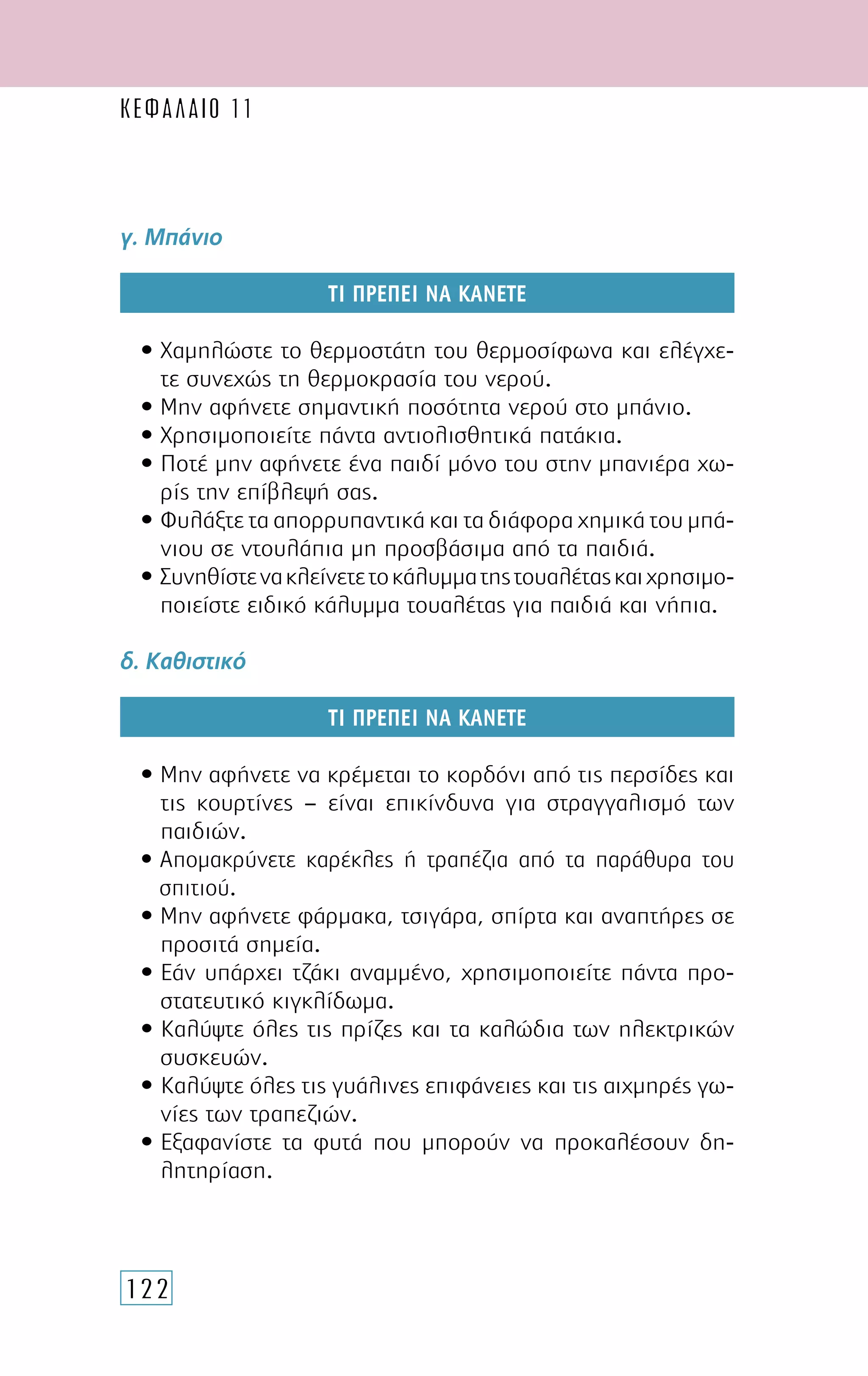 122
ΚΕΦΑΛΑΙΟ 11
γ. Μπάνιο
ΤΙ ΠΡΕΠΕΙ ΝΑ ΚΑΝΕΤΕ
• Χαμηλώστε το θερμοστάτη του θερμοσίφωνα και ελέγχε-
τε συνεχώς τη θερμοκρασία του νερού.
• Μην αφήνετε σημαντική ποσότητα νερού στο μπάνιο.
• Χρησιμοποιείτε πάντα αντιολισθητικά πατάκια.
• Ποτέ μην αφήνετε ένα παιδί μόνο του στην μπανιέρα χω-
ρίς την επίβλεψή σας.
• Φυλάξτε τα απορρυπαντικά και τα διάφορα χημικά του μπά-
νιου σε ντουλάπια μη προσβάσιμα από τα παιδιά.
• Συνηθίστενακλείνετετοκάλυμματηςτουαλέταςκαιχρησιμο-
ποιείστε ειδικό κάλυμμα τουαλέτας για παιδιά και νήπια.
δ. Καθιστικό
ΤΙ ΠΡΕΠΕΙ ΝΑ ΚΑΝΕΤΕ
• Μην αφήνετε να κρέμεται το κορδόνι από τις περσίδες και
τις κουρτίνες – είναι επικίνδυνα για στραγγαλισμό των
παιδιών.
• Απομακρύνετε καρέκλες ή τραπέζια από τα παράθυρα του
σπιτιού.
• Μην αφήνετε φάρμακα, τσιγάρα, σπίρτα και αναπτήρες σε
προσιτά σημεία.
• Εάν υπάρχει τζάκι αναμμένο, χρησιμοποιείτε πάντα προ-
στατευτικό κιγκλίδωμα.
• Καλύψτε όλες τις πρίζες και τα καλώδια των ηλεκτρικών
συσκευών.
• Καλύψτε όλες τις γυάλινες επιφάνειες και τις αιχμηρές γω-
νίες των τραπεζιών.
• Εξαφανίστε τα φυτά που μπορούν να προκαλέσουν δη-
λητηρίαση.
 