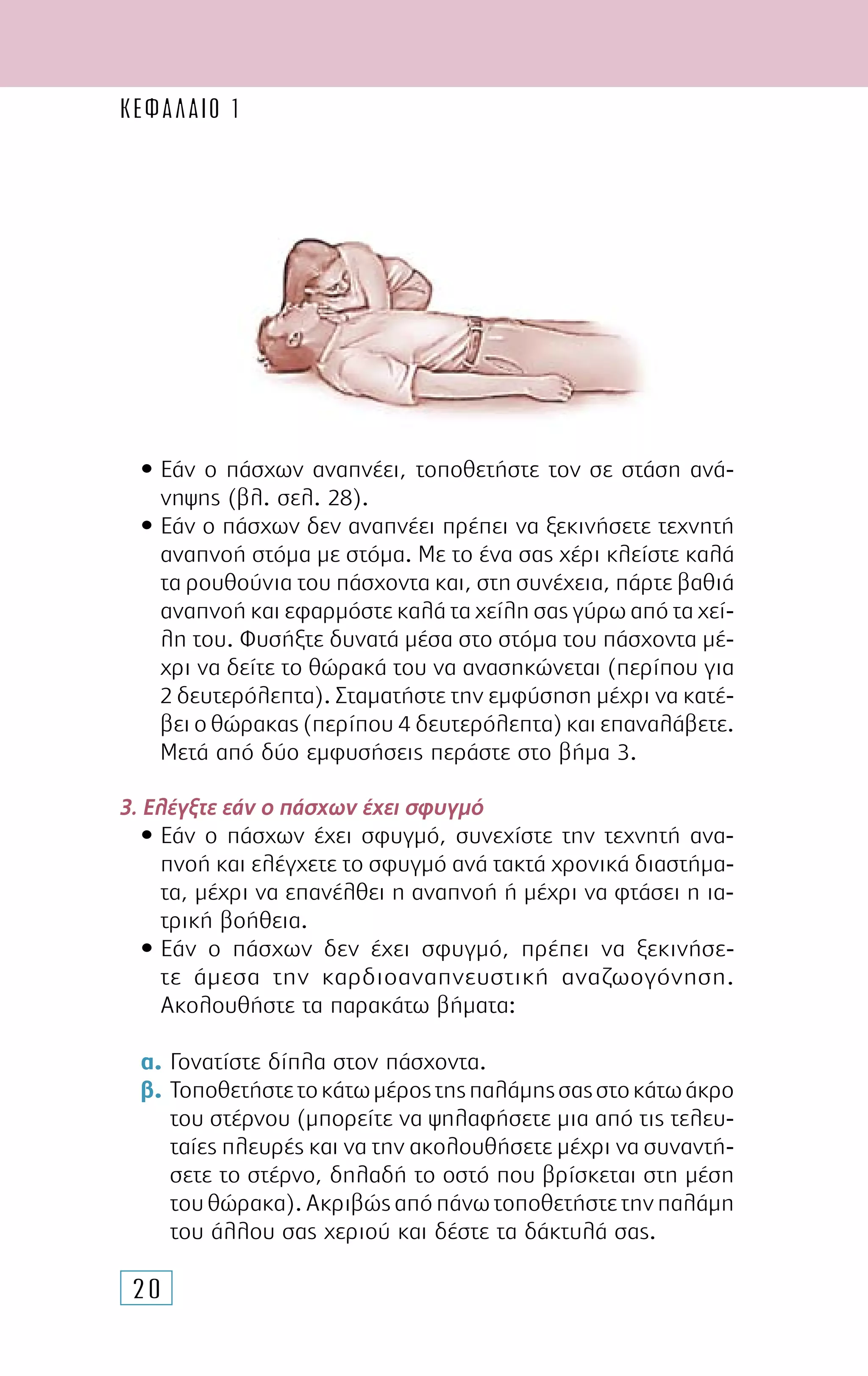 20
• Εάν ο πάσχων αναπνέει, τοποθετήστε τον σε στάση ανά-
νηψης (βλ. σελ. 28).
• Εάν ο πάσχων δεν αναπνέει πρέπει να ξεκινήσετε τεχνητή
αναπνοή στόµα µε στόµα. Με το ένα σας χέρι κλείστε καλά
τα ρουθούνια του πάσχοντα και, στη συνέχεια, πάρτε βαθιά
αναπνοή και εφαρµόστε καλά τα χείλη σας γύρω από τα χεί-
λη του. Φυσήξτε δυνατά µέσα στο στόµα του πάσχοντα µέ-
χρι να δείτε το θώρακά του να ανασηκώνεται (περίπου για
2 δευτερόλεπτα). Σταµατήστε την εµφύσηση µέχρι να κατέ-
βει ο θώρακας (περίπου 4 δευτερόλεπτα) και επαναλάβετε.
Μετά από δύο εµφυσήσεις περάστε στο βήµα 3.
3. Ελέγξτε εάν ο πάσχων έχει σφυγµό
• Εάν ο πάσχων έχει σφυγµό, συνεχίστε την τεχνητή ανα-
πνοή και ελέγχετε το σφυγµό ανά τακτά χρονικά διαστήµα-
τα, µέχρι να επανέλθει η αναπνοή ή µέχρι να φτάσει η ια-
τρική βοήθεια.
• Εάν ο πάσχων δεν έχει σφυγµό, πρέπει να ξεκινήσε­
τε άµεσα την καρδιοαναπνευστική αναζωογόνηση.
Ακο­­λουθήστε τα παρακάτω βήµατα:
α. Γονατίστε δίπλα στον πάσχοντα.
β. Τοποθετήστετοκάτωµέροςτηςπαλάµηςσαςστοκάτωάκρο
του στέρνου (µπορείτε να ψηλαφήσετε µια από τις τελευ-
ταίες πλευρές και να την ακολουθήσετε µέχρι να συναντή-
σετε το στέρνο, δηλαδή το οστό που βρίσκεται στη µέση
τουθώρακα).Ακριβώςαπόπάνωτοποθετήστετηνπαλάµη
του άλλου σας χεριού και δέστε τα δάκτυλά σας.
ΚΕΦΑΛΑΙΟ 1
 