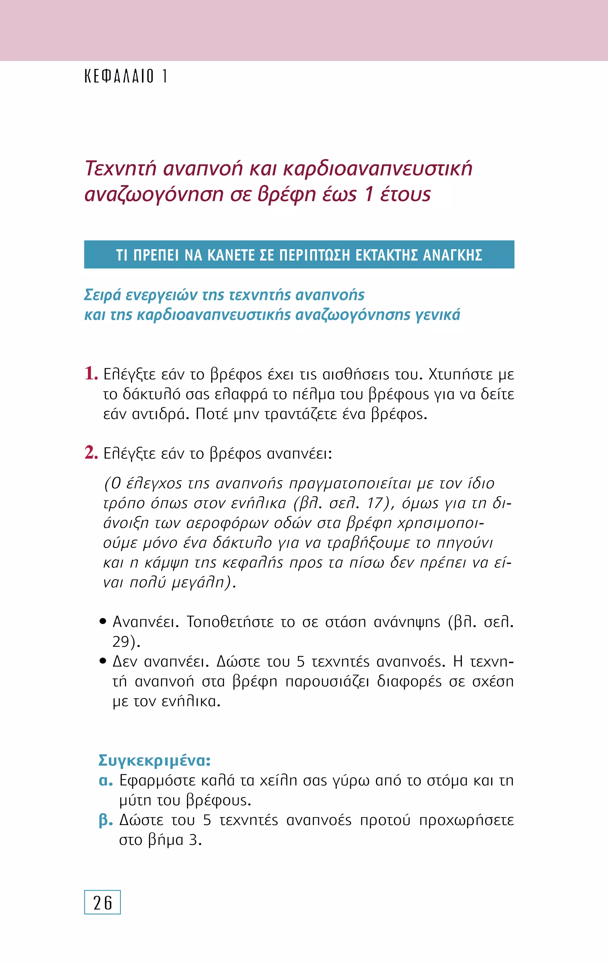 26
Τεχνητή αναπνοή και καρδιοαναπνευστική
αναζωογόνηση σε βρέφη έως 1 έτους
Tί πρεπει να κανετε σε περιπτωση εκτακτης αναγκης
Σειρά ενεργειών της τεχνητής αναπνοής
και της καρδιοαναπνευστικής αναζωογόνησης γενικά
1. Ελέγξτε εάν το βρέφος έχει τις αισθήσεις του. Xτυπήστε µε
το δάκτυλό σας ελαφρά το πέλµα του βρέφους για να δείτε
εάν αντιδρά. Ποτέ µην τραντάζετε ένα βρέφος.
2. Ελέγξτε εάν το βρέφος αναπνέει:
(Ο έλεγχος της αναπνοής πραγµατοποιείται µε τον ίδιο
τρόπο όπως στον ενήλικα (βλ. σελ. 17), όµως για τη δι-
άνοιξη των αεροφόρων οδών στα βρέφη χρησιµοποι-
ούµε µόνο ένα δάκτυλο για να τραβήξουµε το πηγούνι
και η κάµψη της κεφαλής προς τα πίσω δεν πρέπει να εί-
ναι πολύ µεγάλη).
• Αναπνέει. Τοποθετήστε το σε στάση ανάνηψης (βλ. σελ.
29).
• ∆εν αναπνέει. ∆ώστε του 5 τεχνητές αναπνοές. Η τεχνη-
τή αναπνοή στα βρέφη παρουσιάζει διαφορές σε σχέση
µε τον ενήλικα.
Συγκεκριµένα:
α. Εφαρµόστε καλά τα χείλη σας γύρω από το στόµα και τη
µύτη του βρέφους.
β. ∆ώστε του 5 τεχνητές αναπνοές προτού προχωρήσετε
στο βήµα 3.
ΚΕΦΑΛΑΙΟ 1
 