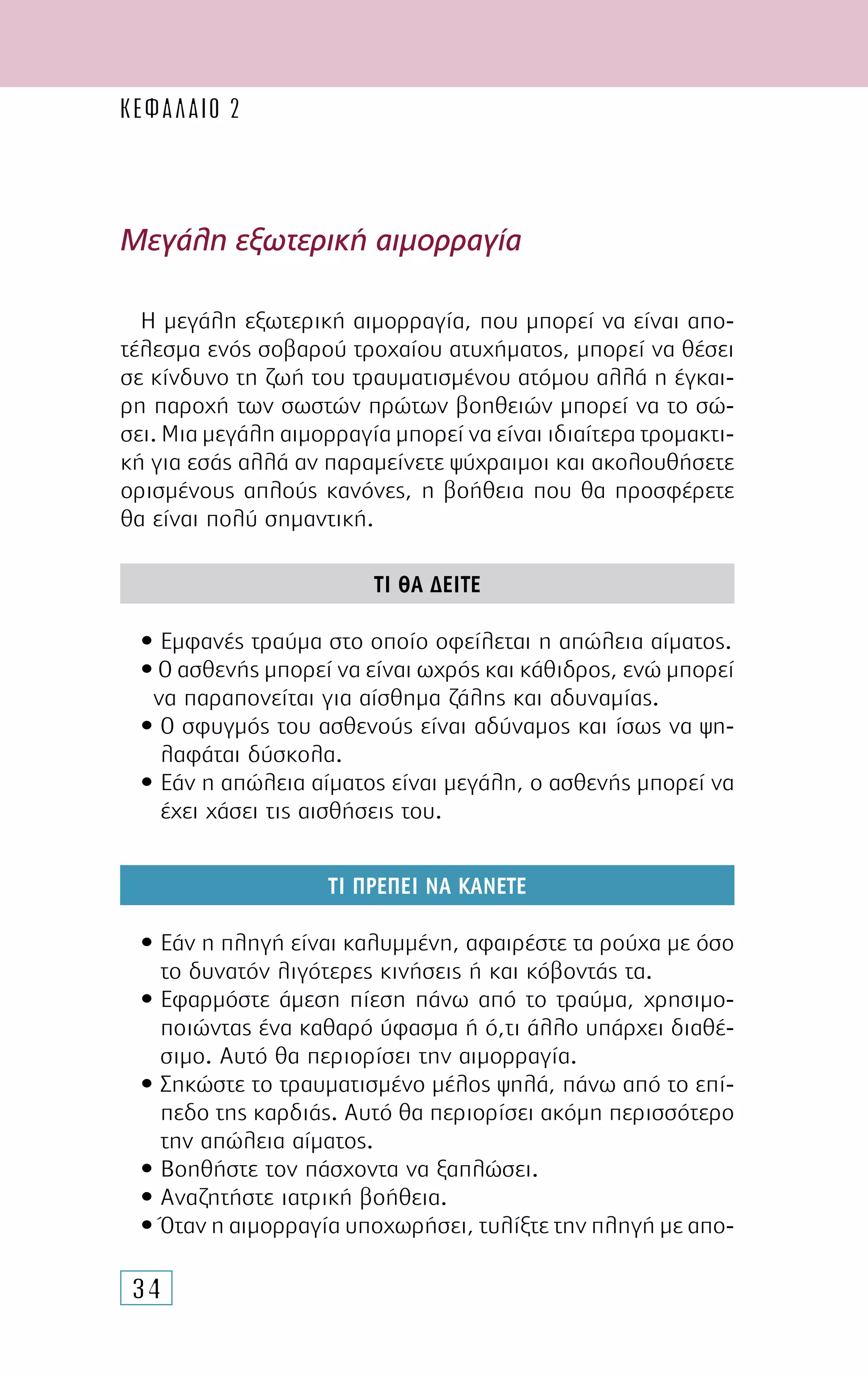 34
Μεγάλη εξωτερική αιµορραγία
Η µεγάλη εξωτερική αιµορραγία, που µπορεί να είναι απο-
τέλεσµα ενός σοβαρού τροχαίου ατυχήµατος, µπορεί να θέσει
σε κίνδυνο τη ζωή του τραυµατισµένου ατόµου αλλά η έγκαι-
ρη παροχή των σωστών πρώτων βοηθειών µπορεί να το σώ-
σει. Μια µεγάλη αιµορραγία µπορεί να είναι ιδιαίτερα τροµακτι-
κή για εσάς αλλά αν παραµείνετε ψύχραιµοι και ακολουθήσετε
ορισµένους απλούς κανόνες, η βοήθεια που θα προσφέρετε
θα είναι πολύ σηµαντική.
ΤΙ ΘΑ ∆ΕΙΤΕ
• Εµφανές τραύµα στο οποίο οφείλεται η απώλεια αίµατος.
•Ο ασθενής µπορεί να είναι ωχρός και κάθιδρος, ενώ µπορεί
να παραπονείται για αίσθηµα ζάλης και αδυναµίας.
• Ο σφυγµός του ασθενούς είναι αδύναµος και ίσως να ψη-
λαφάται δύσκολα.
• Εάν η απώλεια αίµατος είναι µεγάλη, ο ασθενής µπορεί να
έχει χάσει τις αισθήσεις του.
ΤΙ ΠΡΕΠΕΙ ΝΑ ΚΑΝΕΤΕ
• Εάν η πληγή είναι καλυµµένη, αφαιρέστε τα ρούχα µε όσο
το δυνατόν λιγότερες κινήσεις ή και κόβοντάς τα.
• Εφαρµόστε άµεση πίεση πάνω από το τραύµα, χρησιµο-
ποιώντας ένα καθαρό ύφασµα ή ό,τι άλλο υπάρχει διαθέ-
σιµο. Αυτό θα περιορίσει την αιµορραγία.
• Σηκώστε το τραυµατισµένο µέλος ψηλά, πάνω από το επί-
πεδο της καρδιάς. Αυτό θα περιορίσει ακόµη περισσότερο
την απώλεια αίµατος.
• Βοηθήστε τον πάσχοντα να ξαπλώσει.
• Αναζητήστε ιατρική βοήθεια.
• Όταν η αιµορραγία υποχωρήσει, τυλίξτε την πληγή µε απο-
ΚΕΦΑΛΑΙΟ 2
 