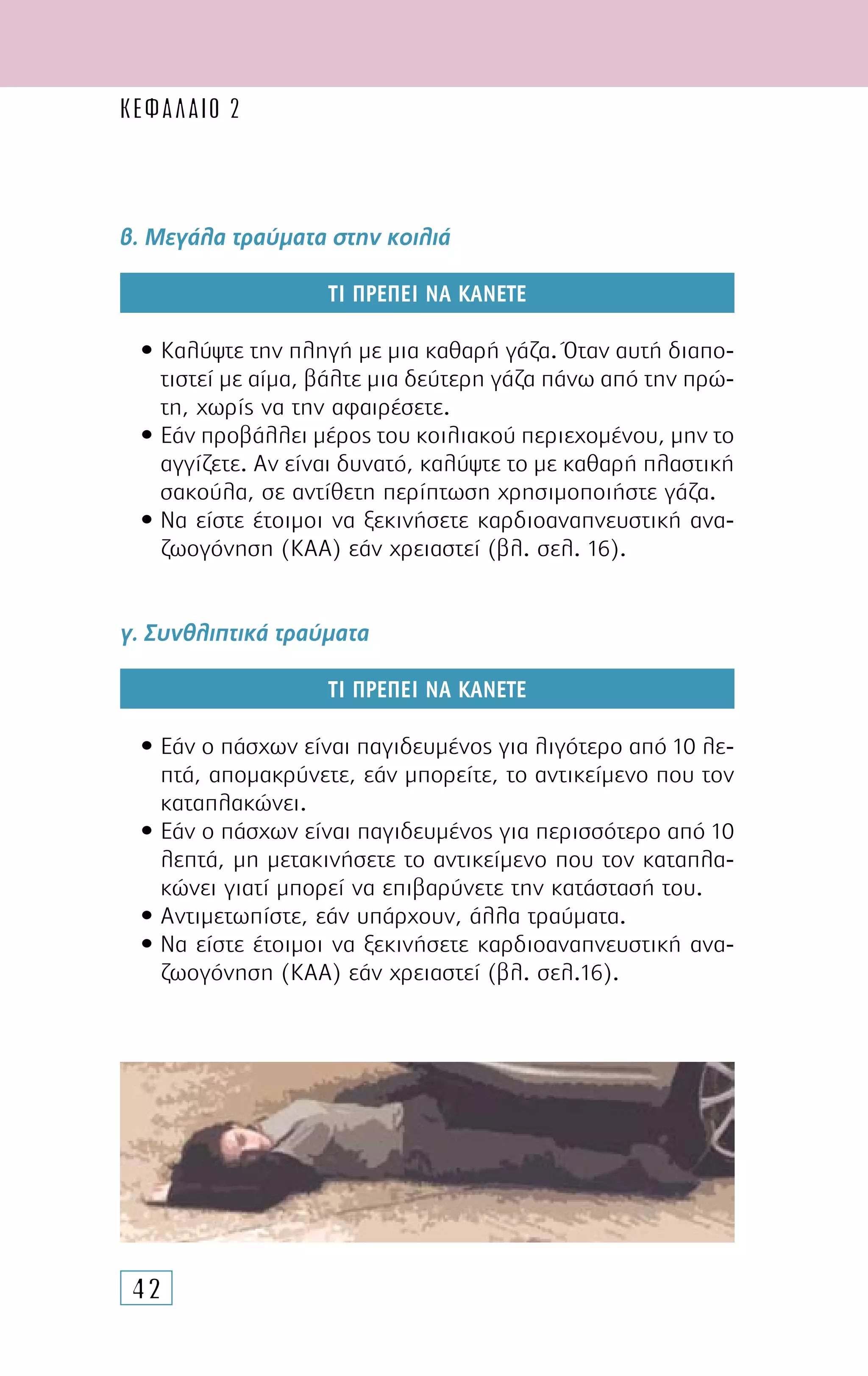 42
β. Μεγάλα τραύµατα στην κοιλιά
ΤΙ ΠΡΕΠΕΙ ΝΑ ΚΑΝΕΤΕ
• Καλύψτε την πληγή µε µια καθαρή γάζα. Όταν αυτή διαπο-
τιστεί µε αίµα, βάλτε µια δεύτερη γάζα πάνω από την πρώ-
τη, χωρίς να την αφαιρέσετε.
• Εάν προβάλλει µέρος του κοιλιακού περιεχοµένου, µην το
αγγίζετε. Αν είναι δυνατό, καλύψτε το µε καθαρή πλαστική
σακούλα, σε αντίθετη περίπτωση χρησιµοποιήστε γάζα.
• Να είστε έτοιµοι να ξεκινήσετε καρδιοαναπνευστική ανα-
ζωογόνηση (ΚΑΑ) εάν χρειαστεί (βλ. σελ. 16).
γ. Συνθλιπτικά τραύµατα
ΤΙ ΠΡΕΠΕΙ ΝΑ ΚΑΝΕΤΕ
• Εάν ο πάσχων είναι παγιδευµένος για λιγότερο από 10 λε-
πτά, αποµακρύνετε, εάν µπορείτε, το αντικείµενο που τον
καταπλακώνει.
• Εάν ο πάσχων είναι παγιδευµένος για περισσότερο από 10
λεπτά, µη µετακινήσετε το αντικείµενο που τον καταπλα-
κώνει γιατί µπορεί να επιβαρύνετε την κατάστασή του.
• Αντιµετωπίστε, εάν υπάρχουν, άλλα τραύµατα.
• Να είστε έτοιµοι να ξεκινήσετε καρδιοαναπνευστική ανα-
ζωογόνηση (ΚΑΑ) εάν χρειαστεί (βλ. σελ.16).
ΚΕΦΑΛΑΙΟ 2
 