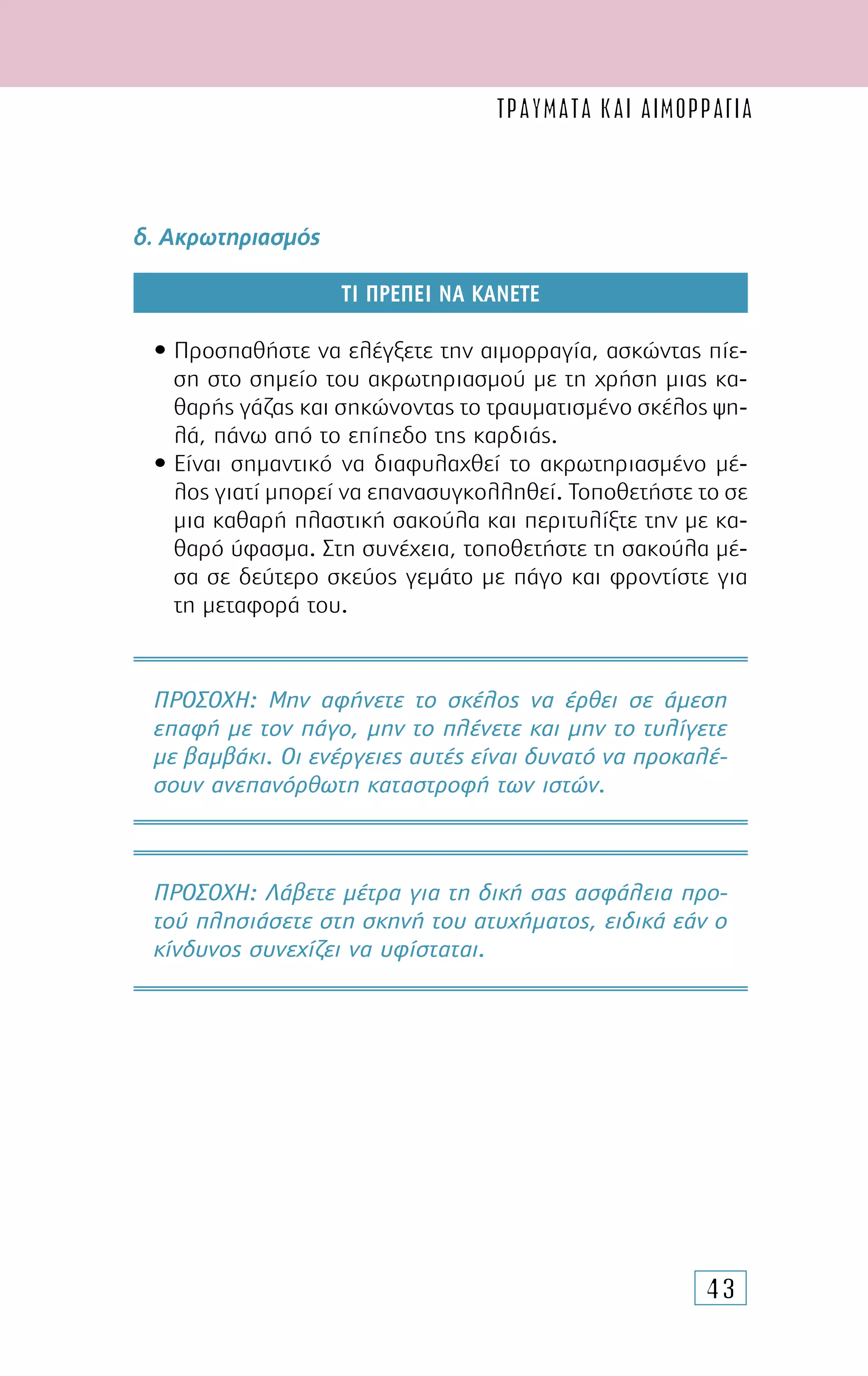43
δ. Ακρωτηριασµός
ΤΙ ΠΡΕΠΕΙ ΝΑ ΚΑΝΕΤΕ
• Προσπαθήστε να ελέγξετε την αιµορραγία, ασκώντας πίε-
ση στο σηµείο του ακρωτηριασµού µε τη χρήση µιας κα-
θαρής γάζας και σηκώνοντας το τραυµατισµένο σκέλος ψη-
λά, πάνω από το επίπεδο της καρδιάς.
• Είναι σηµαντικό να διαφυλαχθεί το ακρωτηριασµένο µέ-
λος γιατί µπορεί να επανασυγκολληθεί. Τοποθετήστε το σε
µια καθαρή πλαστική σακούλα και περιτυλίξτε την µε κα-
θαρό ύφασµα. Στη συνέχεια, τοποθετήστε τη σακούλα µέ-
σα σε δεύτερο σκεύος γεµάτο µε πάγο και φροντίστε για
τη µεταφορά του.
ΠΡΟΣΟΧH: Μην αφήνετε το σκέλος να έρθει σε άµεση
επαφή µε τον πάγο, µην το πλένετε και µην το τυλίγετε
µε βαµβάκι. Οι ενέργειες αυτές είναι δυνατό να προκαλέ-
σουν ανεπανόρθωτη καταστροφή των ιστών.
ΠΡΟΣΟΧH: Λάβετε µέτρα για τη δική σας ασφάλεια προ-
τού πλησιάσετε στη σκηνή του ατυχήµατος, ειδικά εάν ο
κίνδυνος συνεχίζει να υφίσταται.
ΤΡΑΥΜΑΤΑ ΚΑΙ ΑΙΜΟΡΡΑΓΙΑ
 