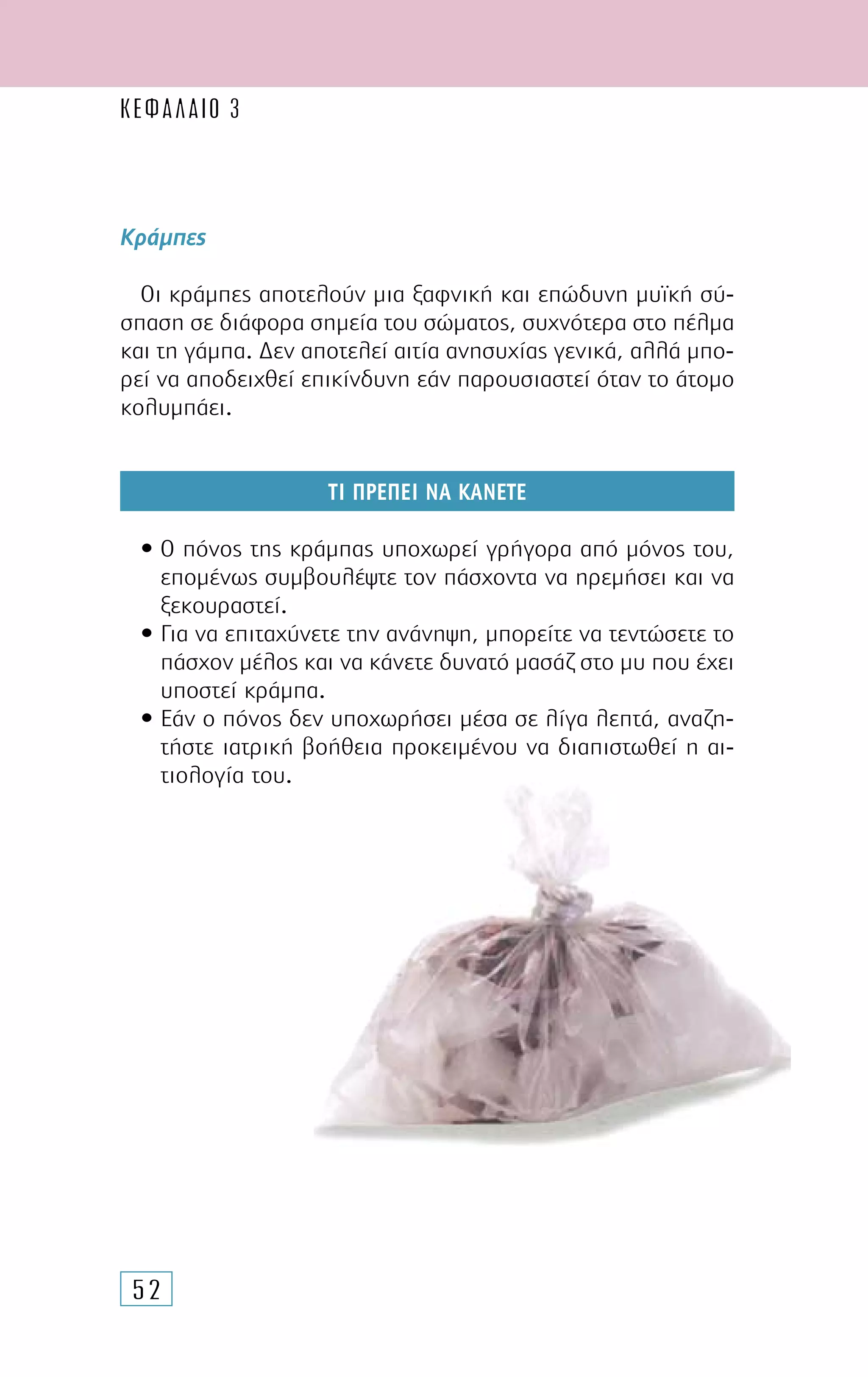 52
Κράµπες
Οι κράµπες αποτελούν µια ξαφνική και επώδυνη µυϊκή σύ-
σπαση σε διάφορα σηµεία του σώµατος, συχνότερα στο πέλµα
και τη γάµπα. ∆εν αποτελεί αιτία ανησυχίας γενικά, αλλά µπο-
ρεί να αποδειχθεί επικίνδυνη εάν παρουσιαστεί όταν το άτοµο
κολυµπάει.
ΤΙ ΠΡΕΠΕΙ ΝΑ ΚΑΝΕΤΕ
• Ο πόνος της κράµπας υποχωρεί γρήγορα από µόνος του,
εποµένως συµβουλέψτε τον πάσχοντα να ηρεµήσει και να
ξεκουραστεί.
• Για να επιταχύνετε την ανάνηψη, µπορείτε να τεντώσετε το
πάσχον µέλος και να κάνετε δυνατό µασάζ στο µυ που έχει
υποστεί κράµπα.
• Εάν ο πόνος δεν υποχωρήσει µέσα σε λίγα λεπτά, αναζη-
τήστε ιατρική βοήθεια προκειµένου να διαπιστωθεί η αι-
τιολογία του.
ΚΕΦΑΛΑΙΟ 3
 