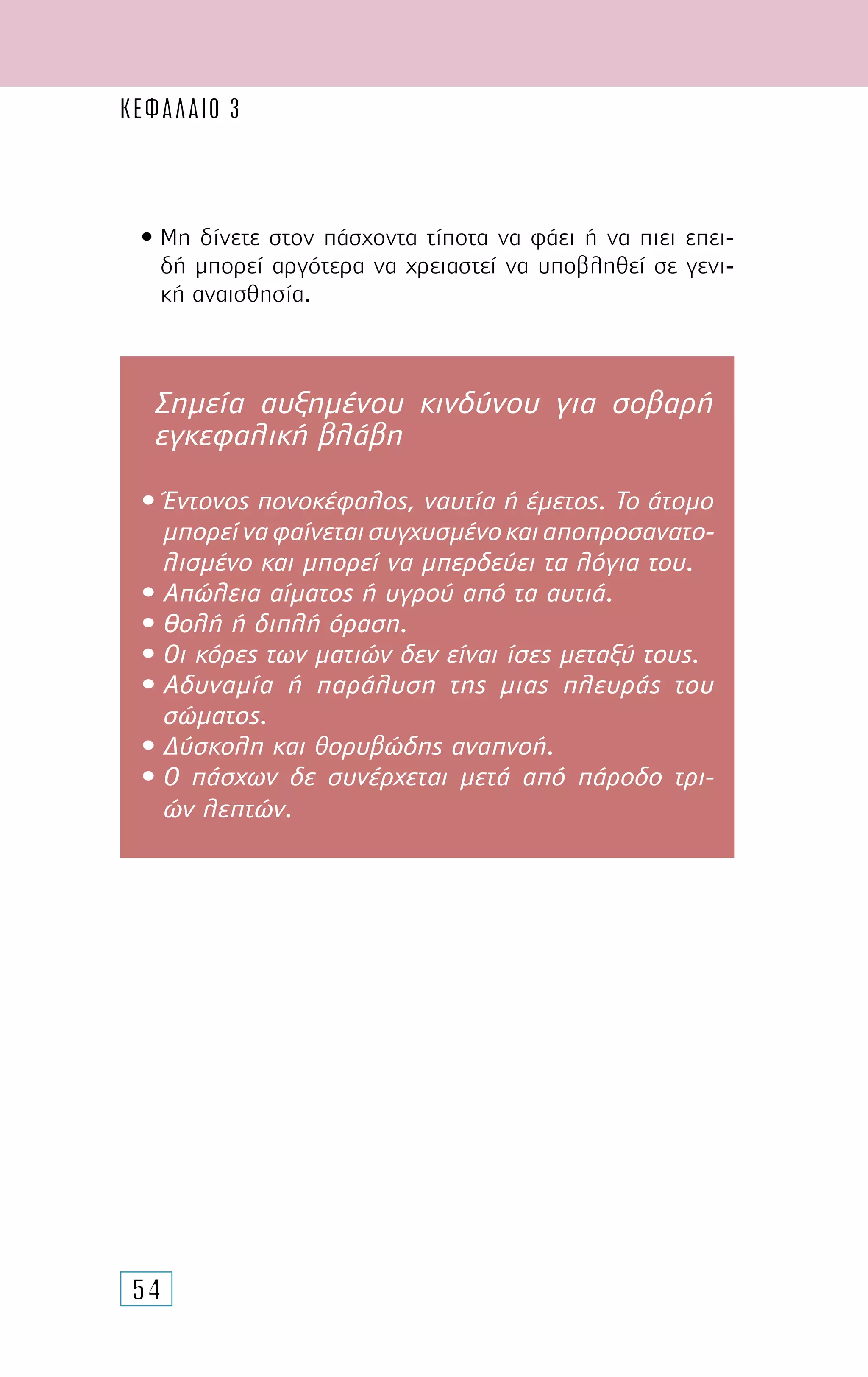 54
• Μη δίνετε στον πάσχοντα τίποτα να φάει ή να πιει επει-
δή µπορεί αργότερα να χρειαστεί να υποβληθεί σε γενι-
κή αναισθησία.
Σηµεία αυξηµένου κινδύνου για σοβαρή
εγκεφαλική βλάβη
• Έντονος πονοκέφαλος, ναυτία ή έµετος. Το άτοµο
µπορείναφαίνεταισυγχυσµένοκαιαποπροσανατο-
λισµένο και µπορεί να µπερδεύει τα λόγια του.
• Απώλεια αίµατος ή υγρού από τα αυτιά.
• Θολή ή διπλή όραση.
• Οι κόρες των µατιών δεν είναι ίσες µεταξύ τους.
• Αδυναµία ή παράλυση της µιας πλευράς του
σώµατος.
• ∆ύσκολη και θορυβώδης αναπνοή.
• Ο πάσχων δε συνέρχεται µετά από πάροδο τρι-
ών λεπτών.
ΚΕΦΑΛΑΙΟ 3
 