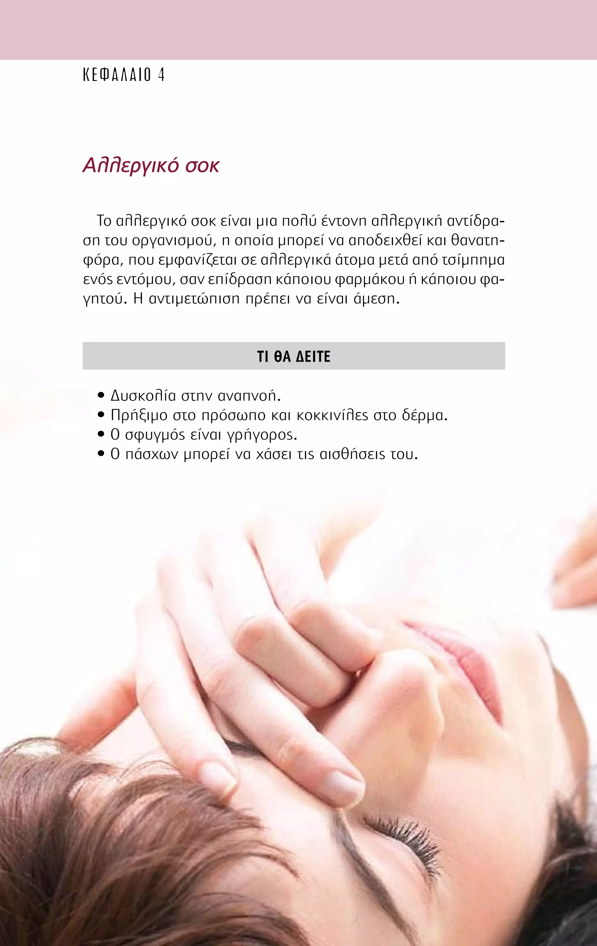 60
Αλλεργικό σοκ
Το αλλεργικό σοκ είναι µια πολύ έντονη αλλεργική αντίδρα-
ση του οργανισµού, η οποία µπορεί να αποδειχθεί και θανατη-
φόρα, που εµφανίζεται σε αλλεργικά άτοµα µετά από τσίµπηµα
ενός εντόµου, σαν επίδραση κάποιου φαρµάκου ή κάποιου φα-
γητού. Η αντιµετώπιση πρέπει να είναι άµεση.
ΤΙ ΘΑ ∆ΕΙΤΕ
• ∆υσκολία στην αναπνοή.
• Πρήξιµο στο πρόσωπο και κοκκινίλες στο δέρµα.
• Ο σφυγµός είναι γρήγορος.
• Ο πάσχων µπορεί να χάσει τις αισθήσεις του.
ΚΕΦΑΛΑΙΟ 4
 