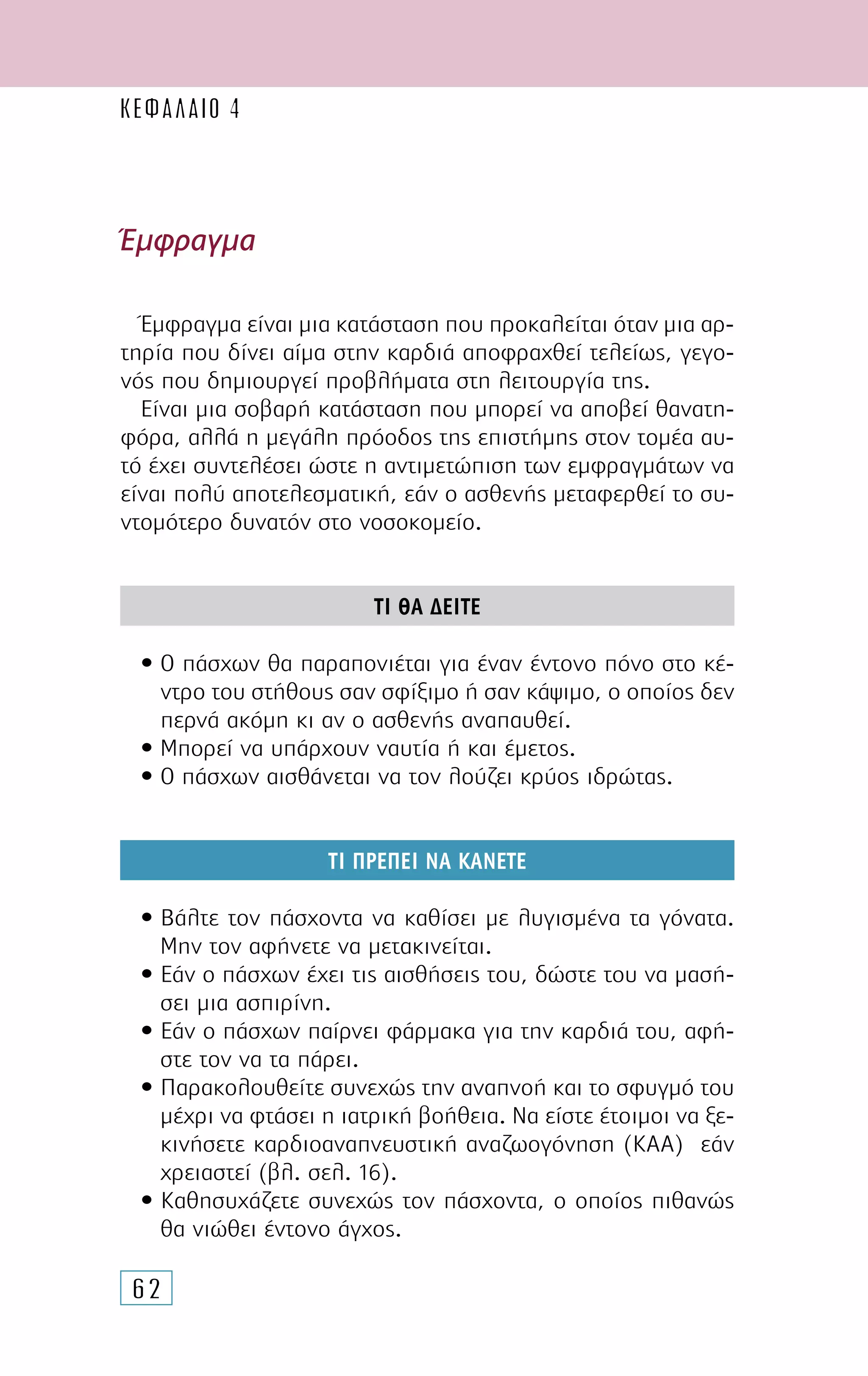 62
Έµφραγµα
Έµφραγµα είναι µια κατάσταση που προκαλείται όταν µια αρ-
τηρία που δίνει αίµα στην καρδιά αποφραχθεί τελείως, γεγο-
νός που δηµιουργεί προβλήµατα στη λειτουργία της.
Είναι µια σοβαρή κατάσταση που µπορεί να αποβεί θανατη-
φόρα, αλλά η µεγάλη πρόοδος της επιστήµης στον τοµέα αυ-
τό έχει συντελέσει ώστε η αντιµετώπιση των εµφραγµάτων να
είναι πολύ αποτελεσµατική, εάν ο ασθενής µεταφερθεί το συ-
ντοµότερο δυνατόν στο νοσοκοµείο.
ΤΙ ΘΑ ∆ΕΙΤΕ
• Ο πάσχων θα παραπονιέται για έναν έντονο πόνο στο κέ-
ντρο του στήθους σαν σφίξιµο ή σαν κάψιµο, ο οποίος δεν
περνά ακόµη κι αν ο ασθενής αναπαυθεί.
• Μπορεί να υπάρχουν ναυτία ή και έµετος.
• Ο πάσχων αισθάνεται να τον λούζει κρύος ιδρώτας.
ΤΙ ΠΡΕΠΕΙ ΝΑ ΚΑΝΕΤΕ
• Βάλτε τον πάσχοντα να καθίσει µε λυγισµένα τα γόνατα.
Μην τον αφήνετε να µετακινείται.
• Εάν ο πάσχων έχει τις αισθήσεις του, δώστε του να µασή-
σει µια ασπιρίνη.
• Εάν ο πάσχων παίρνει φάρµακα για την καρδιά του, αφή-
στε τον να τα πάρει.
• Παρακολουθείτε συνεχώς την αναπνοή και το σφυγµό του
µέχρι να φτάσει η ιατρική βοήθεια. Να είστε έτοιµοι να ξε-
κινήσετε καρδιοαναπνευστική αναζωογόνηση (ΚΑΑ) εάν
χρειαστεί (βλ. σελ. 16).
• Καθησυχάζετε συνεχώς τον πάσχοντα, ο οποίος πιθανώς
θα νιώθει έντονο άγχος.
ΚΕΦΑΛΑΙΟ 4
 