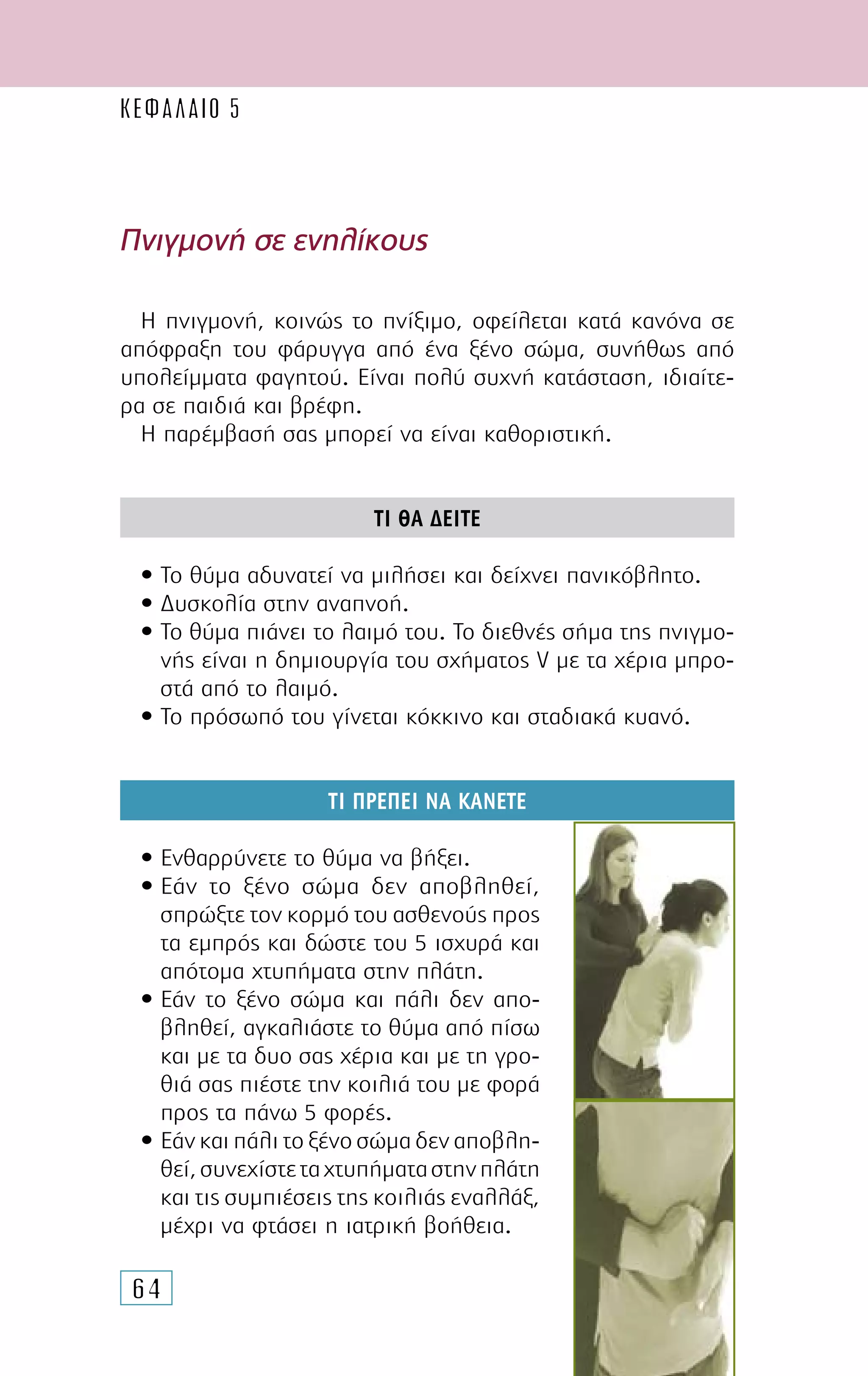 64
Πνιγµονή σε ενηλίκους
Η πνιγµονή, κοινώς το πνίξιµο, οφείλεται κατά κανόνα σε
απόφραξη του φάρυγγα από ένα ξένο σώµα, συνήθως από
υπολείµµατα φαγητού. Είναι πολύ συχνή κατάσταση, ιδιαίτε-
ρα σε παιδιά και βρέφη.
Η παρέµβασή σας µπορεί να είναι καθοριστική.
ΤΙ ΘΑ ∆ΕΙΤΕ
• Το θύµα αδυνατεί να µιλήσει και δείχνει πανικόβλητο.
• ∆υσκολία στην αναπνοή.
• Το θύµα πιάνει το λαιµό του. Το διεθνές σήµα της πνιγµο-
νής είναι η δηµιουργία του σχήµατος V µε τα χέρια µπρο-
στά από το λαιµό.
• Το πρόσωπό του γίνεται κόκκινο και σταδιακά κυανό.
ΤΙ ΠΡΕΠΕΙ ΝΑ ΚΑΝΕΤΕ
• Ενθαρρύνετε το θύµα να βήξει.
• Εάν το ξένο σώµα δεν αποβληθεί,
σπρώξτε τον κορµό του ασθενούς προς
τα εµπρός και δώστε του 5 ισχυρά και
απότοµα χτυπήµατα στην πλάτη.
• Εάν το ξένο σώµα και πάλι δεν απο-
βληθεί, αγκαλιάστε το θύµα από πίσω
και µε τα δυο σας χέρια και µε τη γρο-
θιά σας πιέστε την κοιλιά του µε φορά
προς τα πάνω 5 φορές.
• Εάν και πάλι το ξένο σώµα δεν αποβλη-
θεί,συνεχίστεταχτυπήµαταστηνπλάτη
και τις συµπιέσεις της κοιλιάς εναλλάξ,
µέχρι να φτάσει η ιατρική βοήθεια.
ΚΕΦΑΛΑΙΟ 5
 