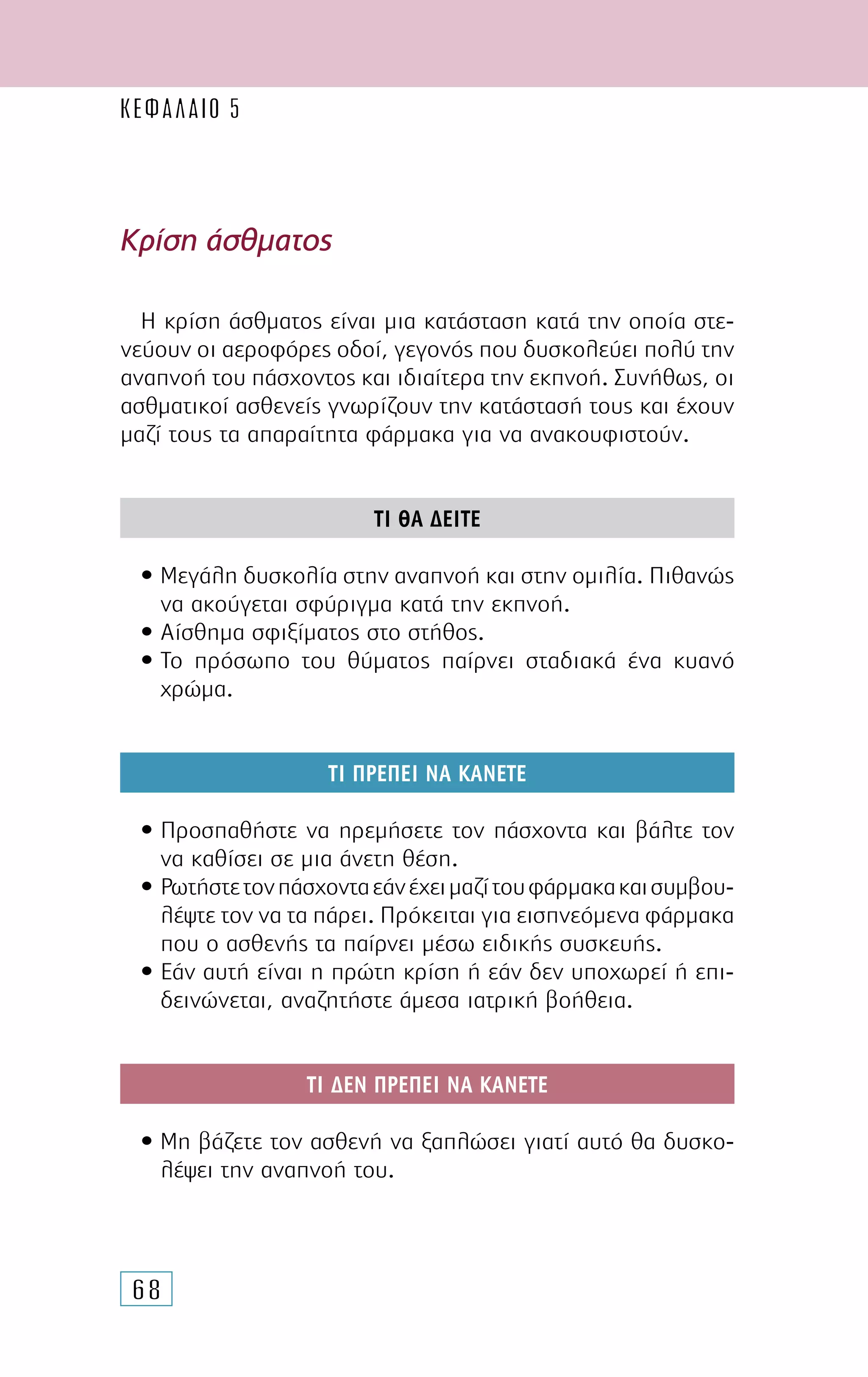 68
Η κρίση άσθµατος είναι µια κατάσταση κατά την οποία στε-
νεύουν οι αεροφόρες οδοί, γεγονός που δυσκολεύει πολύ την
αναπνοή του πάσχοντος και ιδιαίτερα την εκπνοή. Συνήθως, οι
ασθµατικοί ασθενείς γνωρίζουν την κατάστασή τους και έχουν
µαζί τους τα απαραίτητα φάρµακα για να ανακουφιστούν.
ΤΙ ΘΑ ∆ΕΙΤΕ
• Μεγάλη δυσκολία στην αναπνοή και στην οµιλία. Πιθανώς
να ακούγεται σφύριγµα κατά την εκπνοή.
• Αίσθηµα σφιξίµατος στο στήθος.
• Το πρόσωπο του θύµατος παίρνει σταδιακά ένα κυανό
χρώµα.
ΤΙ ΠΡΕΠΕΙ ΝΑ ΚΑΝΕΤΕ
• Προσπαθήστε να ηρεµήσετε τον πάσχοντα και βάλτε τον
να καθίσει σε µια άνετη θέση.
• Ρωτήστετονπάσχονταεάνέχειµαζίτουφάρµακακαισυµβου-
λέψτε τον να τα πάρει. Πρόκειται για εισπνεόµενα φάρµακα
που ο ασθενής τα παίρνει µέσω ειδικής συσκευής.
• Εάν αυτή είναι η πρώτη κρίση ή εάν δεν υποχωρεί ή επι-
δεινώνεται, αναζητήστε άµεσα ιατρική βοήθεια.
ΤΙ ∆ΕΝ ΠΡΕΠΕΙ ΝΑ ΚΑΝΕΤΕ
• Μη βάζετε τον ασθενή να ξαπλώσει γιατί αυτό θα δυσκο-
λέψει την αναπνοή του.
Κρίση άσθµατος
ΚΕΦΑΛΑΙΟ 5
 