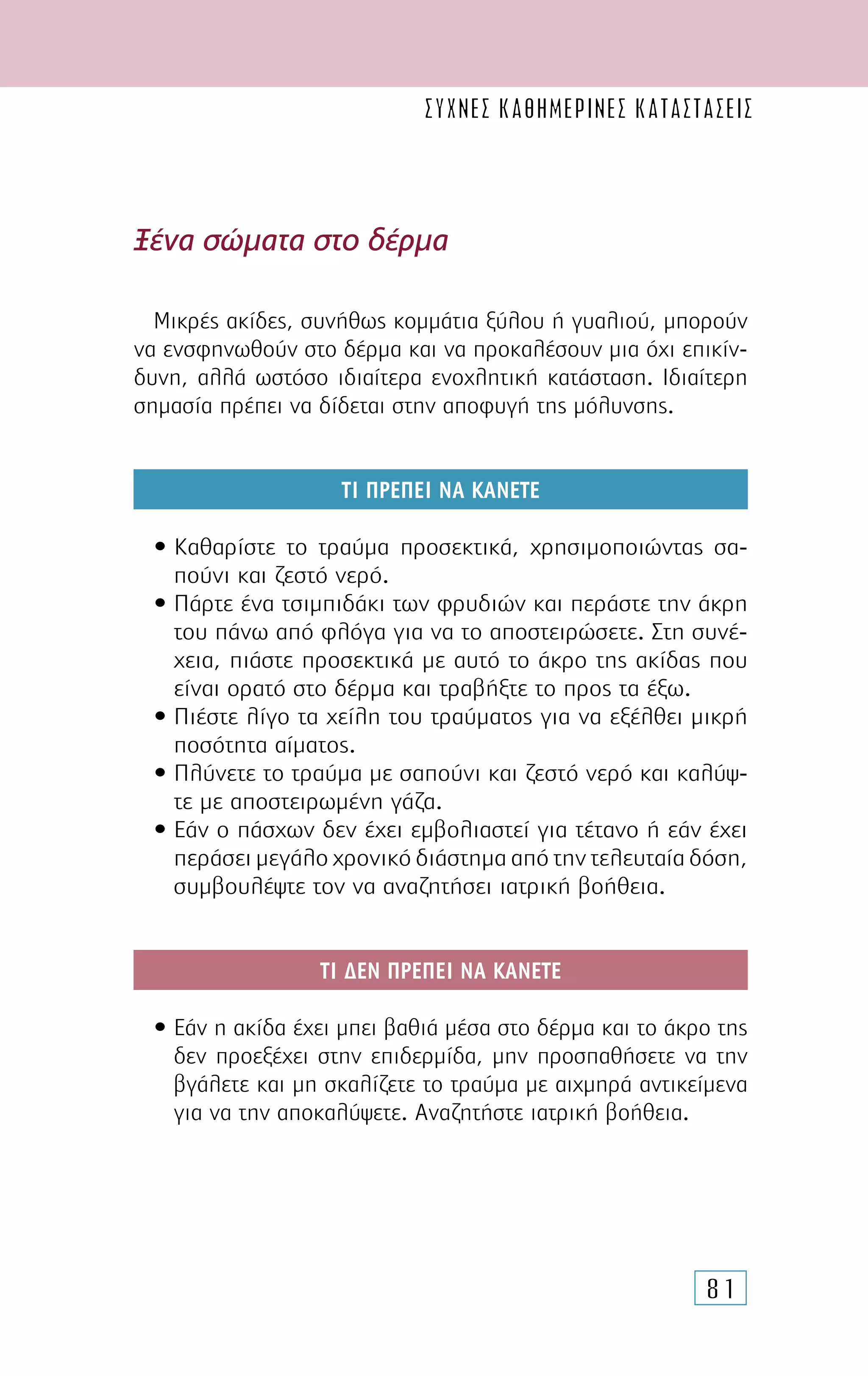 81
Ξένα σώµατα στο δέρµα
Μικρές ακίδες, συνήθως κοµµάτια ξύλου ή γυαλιού, µπορούν
να ενσφηνωθούν στο δέρµα και να προκαλέσουν µια όχι επικίν-
δυνη, αλλά ωστόσο ιδιαίτερα ενοχλητική κατάσταση. Ιδιαίτερη
σηµασία πρέπει να δίδεται στην αποφυγή της µόλυνσης.
ΤΙ ΠΡΕΠΕΙ ΝΑ ΚΑΝΕΤΕ
• Καθαρίστε το τραύµα προσεκτικά, χρησιµοποιώντας σα-
πούνι και ζεστό νερό.
• Πάρτε ένα τσιµπιδάκι των φρυδιών και περάστε την άκρη
του πάνω από φλόγα για να το αποστειρώσετε. Στη συνέ-
χεια, πιάστε προσεκτικά µε αυτό το άκρο της ακίδας που
είναι ορατό στο δέρµα και τραβήξτε το προς τα έξω.
• Πιέστε λίγο τα χείλη του τραύµατος για να εξέλθει µικρή
ποσότητα αίµατος.
• Πλύνετε το τραύµα µε σαπούνι και ζεστό νερό και καλύψ-
τε µε αποστειρωµένη γάζα.
• Εάν ο πάσχων δεν έχει εµβολιαστεί για τέτανο ή εάν έχει
περάσει µεγάλο χρονικό διάστηµα από την τελευταία δόση,
συµβουλέψτε τον να αναζητήσει ιατρική βοήθεια.
ΤΙ ∆ΕΝ ΠΡΕΠΕΙ ΝΑ ΚΑΝΕΤΕ
• Εάν η ακίδα έχει µπει βαθιά µέσα στο δέρµα και το άκρο της
δεν προεξέχει στην επιδερµίδα, µην προσπαθήσετε να την
βγάλετε και µη σκαλίζετε το τραύµα µε αιχµηρά αντικείµενα
για να την αποκαλύψετε. Αναζητήστε ιατρική βοήθεια.
συχνες καθημερινες καταστασεις
 