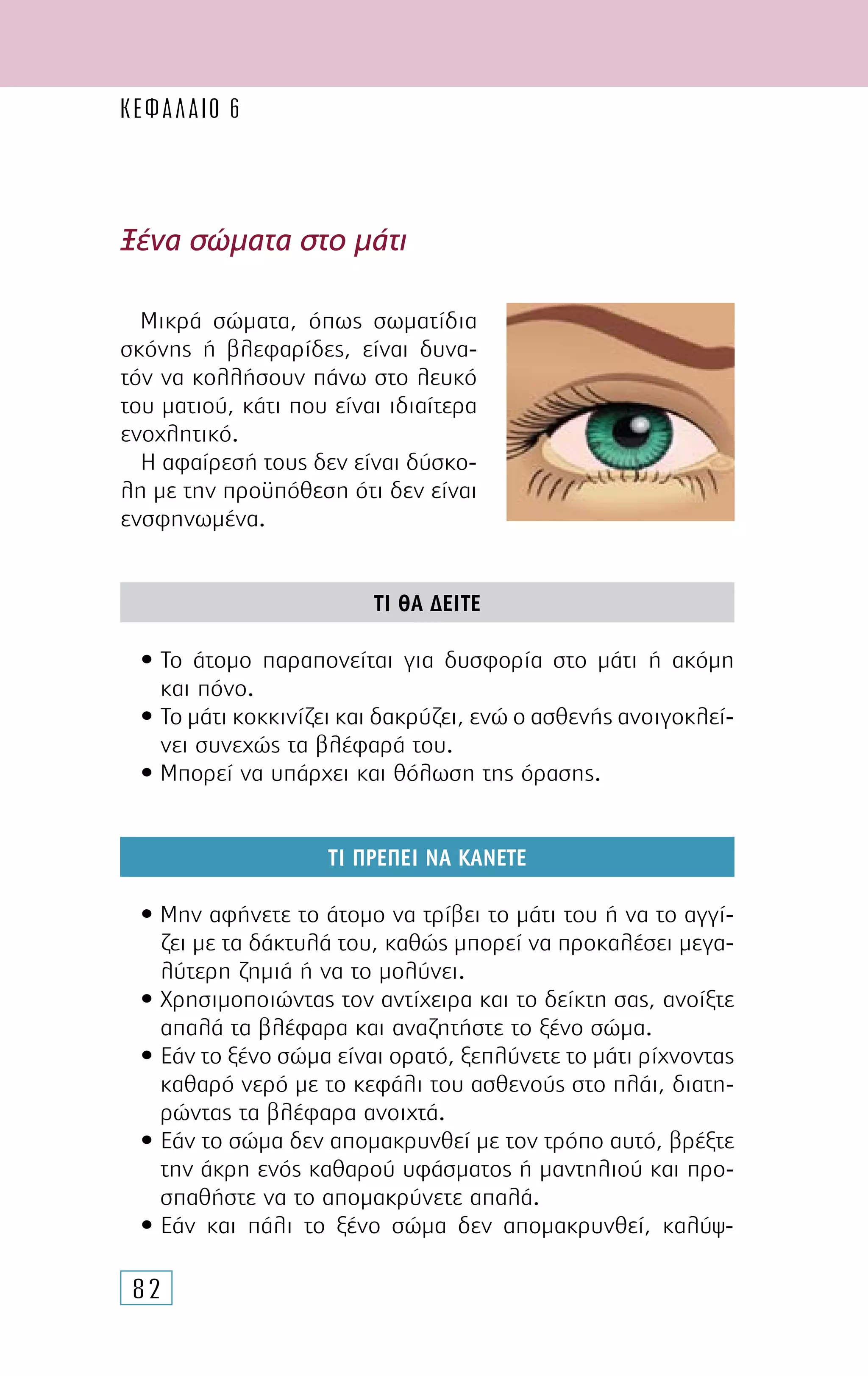 82
Ξένα σώµατα στο µάτι
Μικρά σώµατα, όπως σωµατίδια
σκόνης ή βλεφαρίδες, είναι δυνα-
τόν να κολλήσουν πάνω στο λευκό
του µατιού, κάτι που είναι ιδιαίτερα
ενοχλητικό.
Η αφαίρεσή τους δεν είναι δύσκο-
λη µε την προϋπόθεση ότι δεν είναι
ενσφηνωµένα.
ΤΙ ΘΑ ∆ΕΙΤΕ
• Το άτοµο παραπονείται για δυσφορία στο µάτι ή ακόµη
και πόνο.
• Το µάτι κοκκινίζει και δακρύζει, ενώ ο ασθενής ανοιγοκλεί-
νει συνεχώς τα βλέφαρά του.
• Μπορεί να υπάρχει και θόλωση της όρασης.
ΤΙ ΠΡΕΠΕΙ ΝΑ ΚΑΝΕΤΕ
• Μην αφήνετε το άτοµο να τρίβει το µάτι του ή να το αγγί-
ζει µε τα δάκτυλά του, καθώς µπορεί να προκαλέσει µεγα-
λύτερη ζηµιά ή να το µολύνει.
• Χρησιµοποιώντας τον αντίχειρα και το δείκτη σας, ανοίξτε
απαλά τα βλέφαρα και αναζητήστε το ξένο σώµα.
• Εάν το ξένο σώµα είναι ορατό, ξεπλύνετε το µάτι ρίχνοντας
καθαρό νερό µε το κεφάλι του ασθενούς στο πλάι, διατη-
ρώντας τα βλέφαρα ανοιχτά.
• Εάν το σώµα δεν αποµακρυνθεί µε τον τρόπο αυτό, βρέξτε
την άκρη ενός καθαρού υφάσµατος ή µαντηλιού και προ-
σπαθήστε να το αποµακρύνετε απαλά.
• Εάν και πάλι το ξένο σώµα δεν αποµακρυνθεί, καλύψ-
ΚΕΦΑΛΑΙΟ 6
 