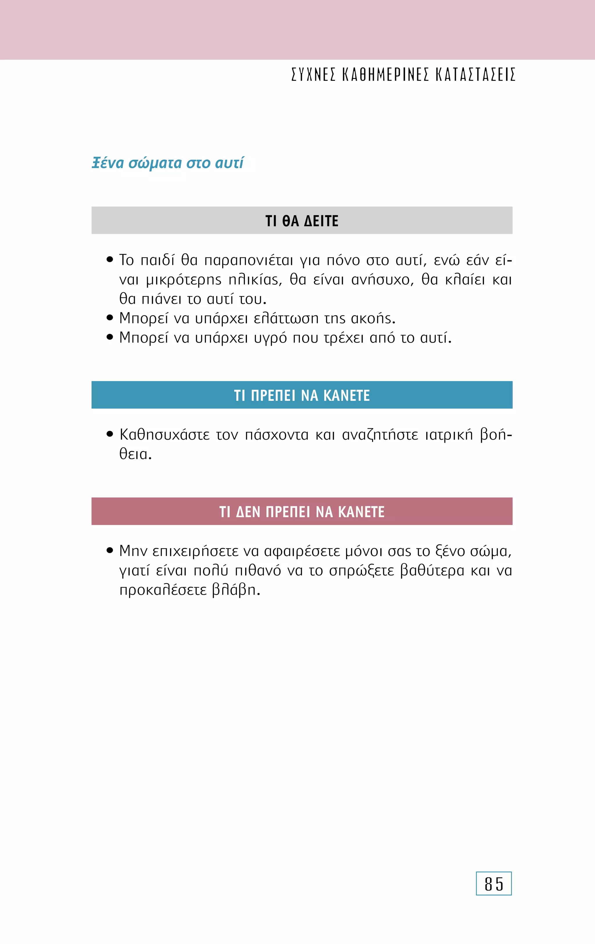 85
Ξένα σώµατα στο αυτί
ΤΙ ΘΑ ∆ΕΙΤΕ
• Το παιδί θα παραπονιέται για πόνο στο αυτί, ενώ εάν εί-
ναι µικρότερης ηλικίας, θα είναι ανήσυχο, θα κλαίει και
θα πιάνει το αυτί του.
• Μπορεί να υπάρχει ελάττωση της ακοής.
• Μπορεί να υπάρχει υγρό που τρέχει από το αυτί.
ΤΙ ΠΡΕΠΕΙ ΝΑ ΚΑΝΕΤΕ
• Καθησυχάστε τον πάσχοντα και αναζητήστε ιατρική βοή-
θεια.
ΤΙ ∆ΕΝ ΠΡΕΠΕΙ ΝΑ ΚΑΝΕΤΕ
• Μην επιχειρήσετε να αφαιρέσετε µόνοι σας το ξένο σώµα,
γιατί είναι πολύ πιθανό να το σπρώξετε βαθύτερα και να
προκαλέσετε βλάβη.
συχνες καθημερινες καταστασεις
 