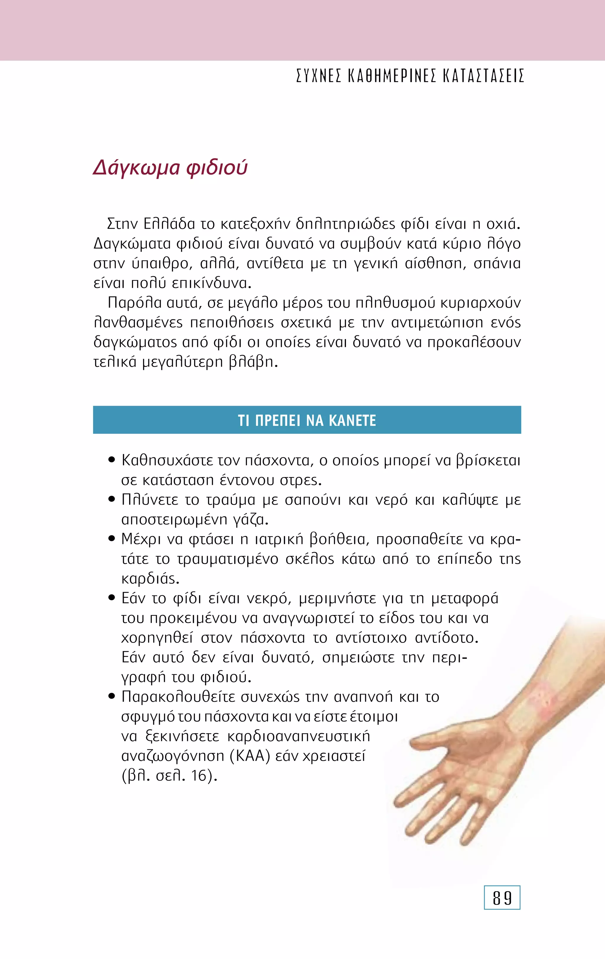 89
∆άγκωµα φιδιού
Στην Ελλάδα το κατεξοχήν δηλητηριώδες φίδι είναι η οχιά.
∆αγκώµατα φιδιού είναι δυνατό να συµβούν κατά κύριο λόγο
στην ύπαιθρο, αλλά, αντίθετα µε τη γενική αίσθηση, σπάνια
είναι πολύ επικίνδυνα.
Παρόλα αυτά, σε µεγάλο µέρος του πληθυσµού κυριαρχούν
λανθασµένες πεποιθήσεις σχετικά µε την αντιµετώπιση ενός
δαγκώµατος από φίδι οι οποίες είναι δυνατό να προκαλέσουν
τελικά µεγαλύτερη βλάβη.
ΤΙ ΠΡΕΠΕΙ ΝΑ ΚΑΝΕΤΕ
• Καθησυχάστε τον πάσχοντα, ο οποίος µπορεί να βρίσκεται
σε κατάσταση έντονου στρες.
• Πλύνετε το τραύµα µε σαπούνι και νερό και καλύψτε µε
αποστειρωµένη γάζα.
• Μέχρι να φτάσει η ιατρική βοήθεια, προσπαθείτε να κρα-
τάτε το τραυµατισµένο σκέλος κάτω από το επίπεδο της
καρδιάς.
• Εάν το φίδι είναι νεκρό, µεριµνήστε για τη µεταφορά
του προκειµένου να αναγνωριστεί το είδος του και να
χορηγηθεί στον πάσχοντα το αντίστοιχο αντίδοτο.
Εάν αυτό δεν είναι δυνατό, σηµειώστε την περι-
γραφή του φιδιού.
• Παρακολουθείτε συνεχώς την αναπνοή και το
σφυγµότουπάσχοντακαιναείστεέτοιµοι
να ξεκινήσετε καρδιοαναπνευστική
αναζωογόνηση (ΚΑΑ) εάν χρειαστεί
(βλ. σελ. 16).
συχνες καθημερινες καταστασεις
 