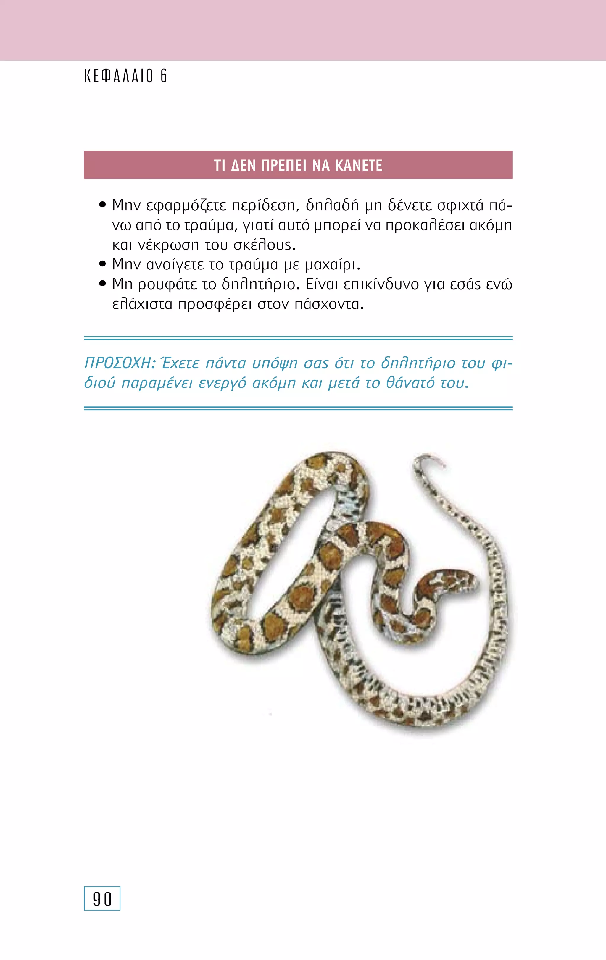 90
ΤΙ ∆ΕΝ ΠΡΕΠΕΙ ΝΑ ΚΑΝΕΤΕ
• Μην εφαρµόζετε περίδεση, δηλαδή µη δένετε σφιχτά πά-
νω από το τραύµα, γιατί αυτό µπορεί να προκαλέσει ακόµη
και νέκρωση του σκέλους.
• Μην ανοίγετε το τραύµα µε µαχαίρι.
• Μη ρουφάτε το δηλητήριο. Είναι επικίνδυνο για εσάς ενώ
ελάχιστα προσφέρει στον πάσχοντα.
ΠΡΟΣΟΧH: Έχετε πάντα υπόψη σας ότι το δηλητήριο του φι-
διού παραµένει ενεργό ακόµη και µετά το θάνατό του.
ΚΕΦΑΛΑΙΟ 6
 