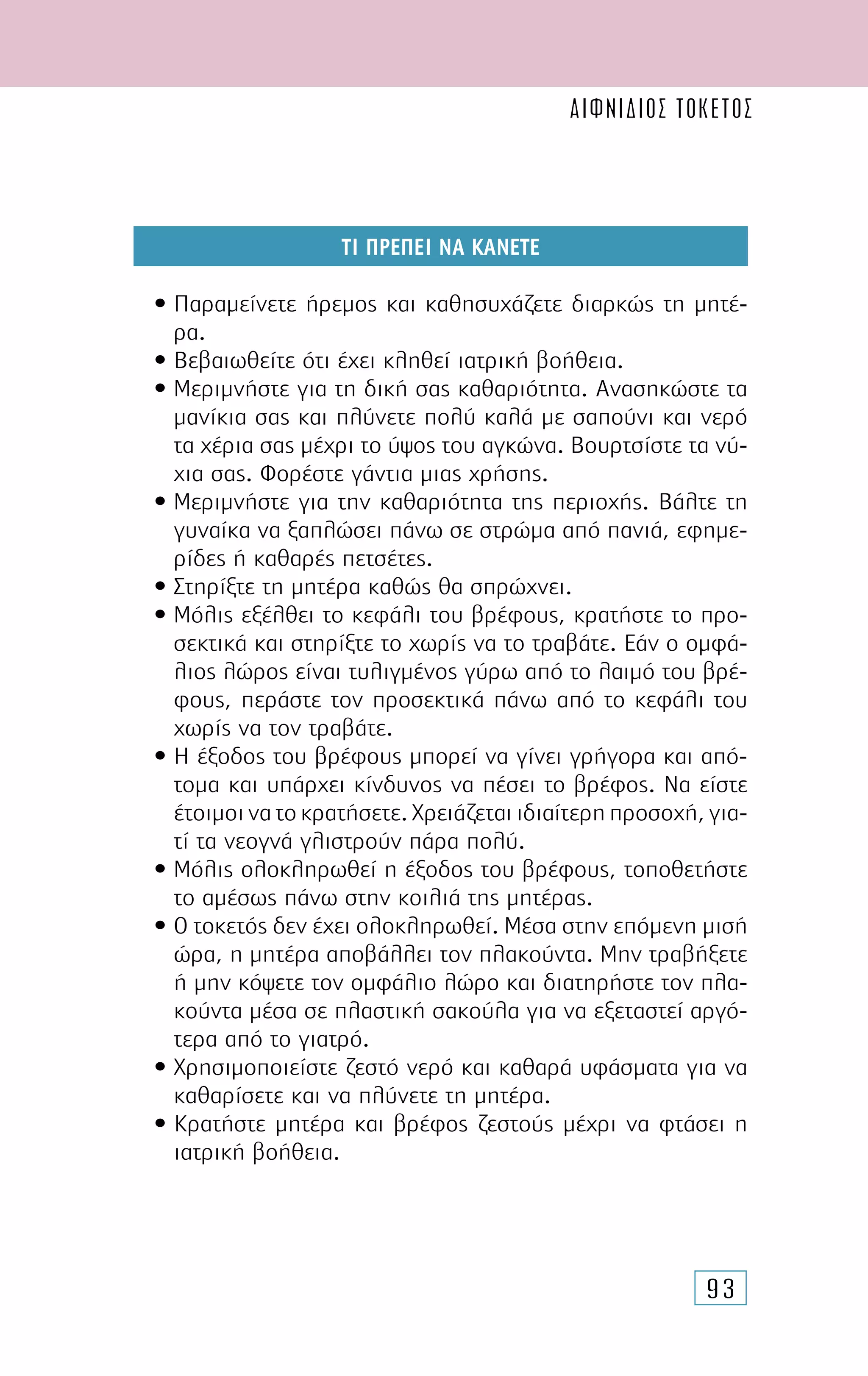 93
ΤΙ ΠΡΕΠΕΙ ΝΑ ΚΑΝΕΤΕ
• Παραµείνετε ήρεµος και καθησυχάζετε διαρκώς τη µητέ-
ρα.
• Βεβαιωθείτε ότι έχει κληθεί ιατρική βοήθεια.
• Μεριµνήστε για τη δική σας καθαριότητα. Ανασηκώστε τα
µανίκια σας και πλύνετε πολύ καλά µε σαπούνι και νερό
τα χέρια σας µέχρι το ύψος του αγκώνα. Βουρτσίστε τα νύ-
χια σας. Φορέστε γάντια µιας χρήσης.
• Μεριµνήστε για την καθαριότητα της περιοχής. Βάλτε τη
γυναίκα να ξαπλώσει πάνω σε στρώµα από πανιά, εφηµε-
ρίδες ή καθαρές πετσέτες.
• Στηρίξτε τη µητέρα καθώς θα σπρώχνει.
• Μόλις εξέλθει το κεφάλι του βρέφους, κρατήστε το προ-
σεκτικά και στηρίξτε το χωρίς να το τραβάτε. Εάν ο οµφά-
λιος λώρος είναι τυλιγµένος γύρω από το λαιµό του βρέ-
φους, περάστε τον προσεκτικά πάνω από το κεφάλι του
χωρίς να τον τραβάτε.
• Η έξοδος του βρέφους µπορεί να γίνει γρήγορα και από-
τοµα και υπάρχει κίνδυνος να πέσει το βρέφος. Να είστε
έτοιµοι να το κρατήσετε. Χρειάζεται ιδιαίτερη προσοχή, για-
τί τα νεογνά γλιστρούν πάρα πολύ.
• Μόλις ολοκληρωθεί η έξοδος του βρέφους, τοποθετήστε
το αµέσως πάνω στην κοιλιά της µητέρας.
• Ο τοκετός δεν έχει ολοκληρωθεί. Μέσα στην επόµενη µισή
ώρα, η µητέρα αποβάλλει τον πλακούντα. Μην τραβήξετε
ή µην κόψετε τον οµφάλιο λώρο και διατηρήστε τον πλα-
κούντα µέσα σε πλαστική σακούλα για να εξεταστεί αργό-
τερα από το γιατρό.
• Χρησιµοποιείστε ζεστό νερό και καθαρά υφάσµατα για να
καθαρίσετε και να πλύνετε τη µητέρα.
• Κρατήστε µητέρα και βρέφος ζεστούς µέχρι να φτάσει η
ιατρική βοήθεια.
αιφνίδιος τοκετός
 