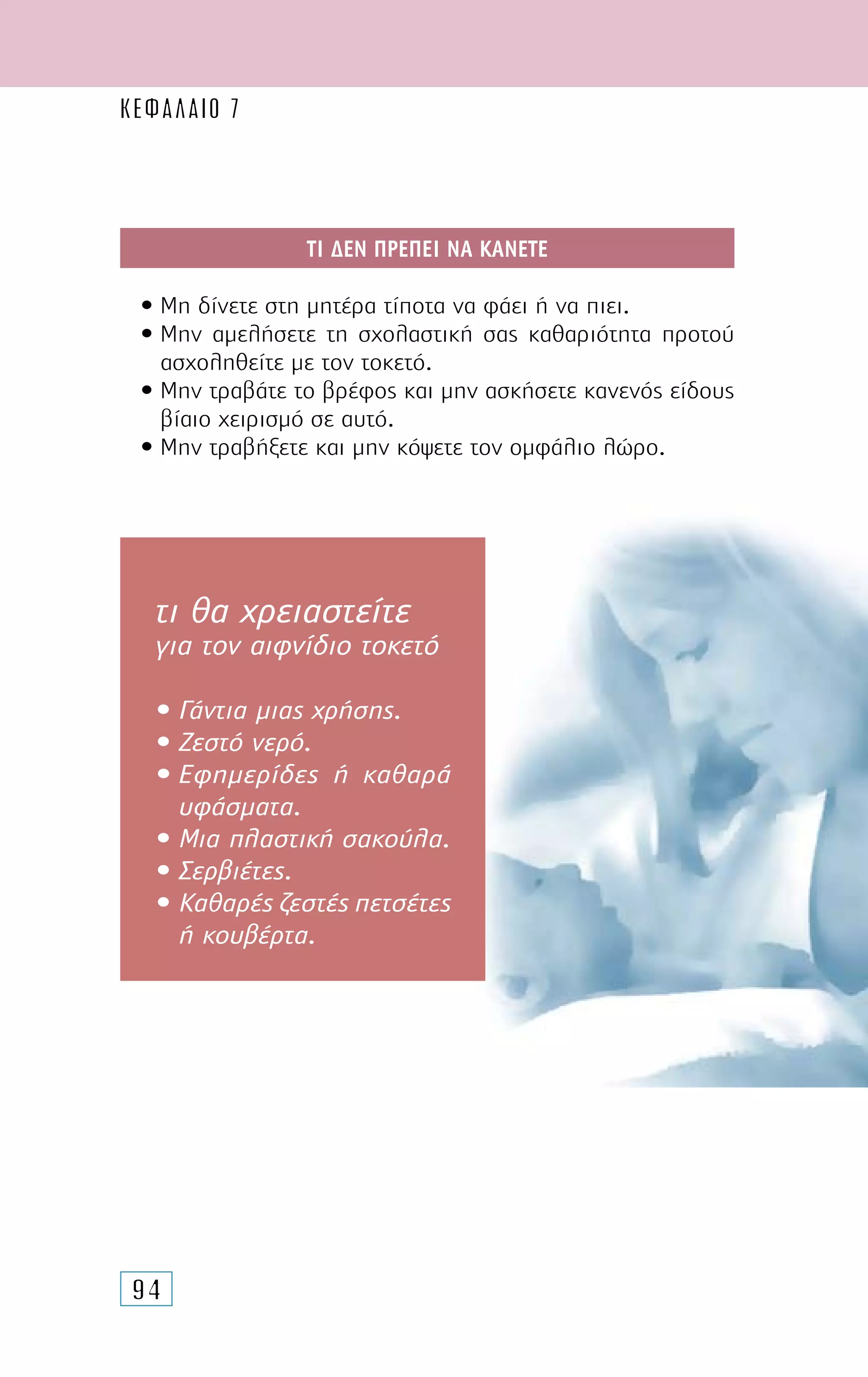 94
ΤΙ ∆ΕΝ ΠΡΕΠΕΙ ΝΑ ΚΑΝΕΤΕ
• Μη δίνετε στη µητέρα τίποτα να φάει ή να πιει.
• Μην αµελήσετε τη σχολαστική σας καθαριότητα προτού
ασχοληθείτε µε τον τοκετό.
• Μην τραβάτε το βρέφος και µην ασκήσετε κανενός είδους
βίαιο χειρισµό σε αυτό.
• Μην τραβήξετε και µην κόψετε τον οµφάλιο λώρο.
τι θα χρειαστείτε
για τον αιφνίδιο τοκετό
• Γάντια µιας χρήσης.
• Ζεστό νερό.
• Εφηµερίδες ή καθαρά
υφάσµατα.
• Μια πλαστική σακούλα.
• Σερβιέτες.
• Καθαρές ζεστές πετσέτες
ή κουβέρτα.
ΚΕΦΑΛΑΙΟ 7
 