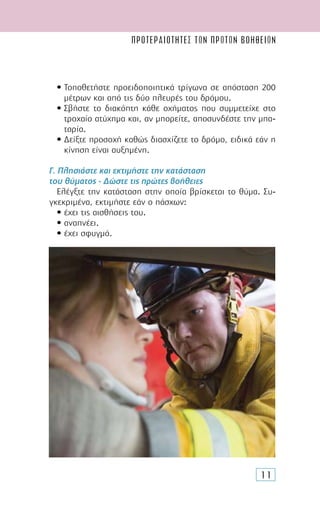 ΠΡΟΤΕΡΑΙΟΤΗΤΕΣ ΤΩΝ ΠΡΩΤΩΝ ΒΟΗΘΕΙΩN
11
• Τοποθετήστε προειδοποιητικά τρίγωνα σε απόσταση 200
µέτρων και από τις δύο πλευρές του δρόµου.
• Σβήστε το διακόπτη κάθε οχήµατος που συµµετείχε στο
τροχαίο ατύχηµα και, αν µπορείτε, αποσυνδέστε την µπα-
ταρία.
• ∆είξτε προσοχή καθώς διασχίζετε το δρόµο, ειδικά εάν η
κίνηση είναι αυξηµένη.
Γ. Πλησιάστε και εκτιµήστε την κατάσταση
του θύµατος - ∆ώστε τις πρώτες βοήθειες
Ελέγξτε την κατάσταση στην οποία βρίσκεται το θύµα. Συ-
γκεκριµένα, εκτιµήστε εάν ο πάσχων:
• έχει τις αισθήσεις του.
• αναπνέει.
• έχει σφυγµό.
 