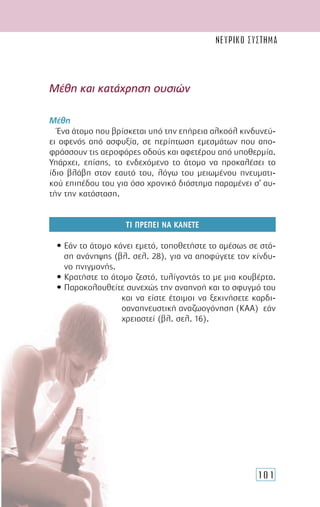 101
Μέθη και κατάχρηση ουσιών
Μέθη
Ένα άτοµο που βρίσκεται υπό την επήρεια αλκοόλ κινδυνεύ-
ει αφενός από ασφυξία, σε περίπτωση εµεσµάτων που απο-
φράσσουν τις αεροφόρες οδούς και αφετέρου από υποθερµία.
Υπάρχει, επίσης, το ενδεχόµενο το άτοµο να προκαλέσει το
ίδιο βλάβη στον εαυτό του, λόγω του µειωµένου πνευµατι-
κού επιπέδου του για όσο χρονικό διάστηµα παραµένει σ’ αυ-
τήν την κατάσταση.
ΤΙ ΠΡΕΠΕΙ ΝΑ ΚΑΝΕΤΕ
• Εάν το άτοµο κάνει εµετό, τοποθετήστε το αµέσως σε στά-
ση ανάνηψης (βλ. σελ. 28), για να αποφύγετε τον κίνδυ-
νο πνιγµονής.
• Κρατήστε το άτοµο ζεστό, τυλίγοντάς το µε µια κουβέρτα.
• Παρακολουθείτε συνεχώς την αναπνοή και το σφυγµό του
και να είστε έτοιµοι να ξεκινήσετε καρδι-
οαναπνευστική αναζωογόνηση (ΚΑΑ) εάν
χρειαστεί (βλ. σελ. 16).
ΝΕΥΡΙΚΟ ΣΥΣΤΗΜΑ
 