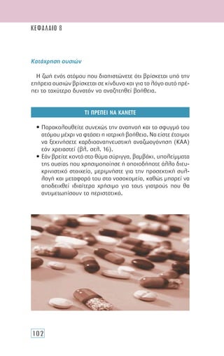 102
Κατάχρηση ουσιών
Η ζωή ενός ατόµου που διαπιστώνετε ότι βρίσκεται υπό την
επήρεια ουσιών βρίσκεται σε κίνδυνο και για το λόγο αυτό πρέ-
πει το ταχύτερο δυνατόν να αναζητηθεί βοήθεια.
ΤΙ ΠΡΕΠΕΙ ΝΑ ΚΑΝΕΤΕ
• Παρακολουθείτε συνεχώς την αναπνοή και το σφυγµό του
ατόµου µέχρι να φτάσει η ιατρική βοήθεια. Να είστε έτοιµοι
να ξεκινήσετε καρδιοαναπνευστική αναζωογόνηση (ΚΑΑ)
εάν χρειαστεί (βλ. σελ. 16).
• Εάν βρείτε κοντά στο θύµα σύριγγα, βαµβάκι, υπολείµµατα
της ουσίας που χρησιµοποίησε ή οποιοδήποτε άλλο διευ-
κρινιστικό στοιχείο, µεριµνήστε για την προσεκτική συλ-
λογή και µεταφορά του στο νοσοκοµείο, καθώς µπορεί να
αποδειχθεί ιδιαίτερα χρήσιµο για τους γιατρούς που θα
αντιµετωπίσουν το περιστατικό.
ΚΕΦΑΛΑΙΟ 8
 