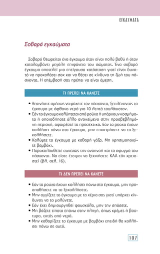 107
Σοβαρά εγκαύµατα
Σοβαρό θεωρείται ένα έγκαυµα όταν είναι πολύ βαθύ ή όταν
καταλαµβάνει µεγάλη επιφάνεια του σώµατος. Ένα σοβαρό
έγκαυµα αποτελεί µια επείγουσα κατάσταση γιατί είναι δυνα-
τό να προκαλέσει σοκ και να θέσει σε κίνδυνο τη ζωή του πά-
σχοντα. Η επέµβασή σας πρέπει να είναι άµεση.
ΤΙ ΠΡΕΠΕΙ ΝΑ ΚΑΝΕΤΕ
• Ξεκινήστε αµέσως να ψύχετε τον πάσχοντα, ξεπλένοντας το
έγκαυµα µε άφθονο νερό για 10 λεπτά τουλάχιστον.
• Εάντοέγκαυµακαλύπτεταιαπόρούχαήυπάρχουνκοσµήµα-
τα ή οποιοδήποτε άλλο αντικείµενο στην προσβεβληµέ-
νη περιοχή, αφαιρέστε τα προσεκτικά. Εάν τα ρούχα έχουν
κολλήσει πάνω στο έγκαυµα, µην επιχειρήσετε να τα ξε-
κολλήσετε.
• Καλύψτε το έγκαυµα µε καθαρή γάζα. Μη χρησιµοποιεί-
τε βαµβάκι.
• Παρακολουθείτε συνεχώς την αναπνοή και το σφυγµό του
πάσχοντα. Να είστε έτοιµοι να ξεκινήσετε ΚΑΑ εάν χρεια-
στεί (βλ. σελ. 16).
ΤΙ ∆ΕΝ ΠΡΕΠΕΙ ΝΑ ΚΑΝΕΤΕ
• Εάν τα ρούχα έχουν κολλήσει πάνω στο έγκαυµα, µην προ-
σπαθήσετε να τα ξεκολλήσετε.
• Μην αγγίζετε το έγκαυµα µε τα χέρια σας γιατί υπάρχει κίν-
δυνος να το µολύνετε.
• Εάν έχει δηµιουργηθεί φουσκάλα, µην την σπάσετε.
• Μη βάζετε τίποτα επάνω στην πληγή, όπως κρέµες ή βού-
τυρο, εκτός από νερό.
• Μην καθαρίζετε το έγκαυµα µε βαµβάκι επειδή θα κολλή-
σει πάνω σε αυτό.
ΕΓΚΑΥΜΑΤΑ
 
