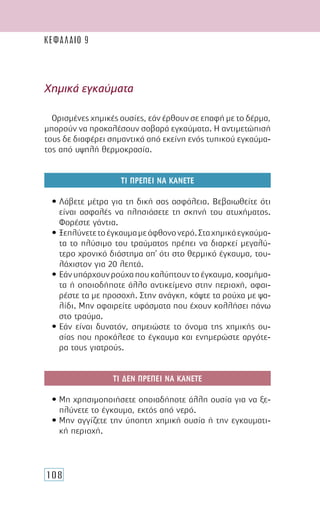 108
Χηµικά εγκαύµατα
Ορισµένες χηµικές ουσίες, εάν έρθουν σε επαφή µε το δέρµα,
µπορούν να προκαλέσουν σοβαρά εγκαύµατα. Η αντιµετώπισή
τους δε διαφέρει σηµαντικά από εκείνη ενός τυπικού εγκαύµα-
τος από υψηλή θερµοκρασία.
ΤΙ ΠΡΕΠΕΙ ΝΑ ΚΑΝΕΤΕ
• Λάβετε µέτρα για τη δική σας ασφάλεια. Βεβαιωθείτε ότι
είναι ασφαλές να πλησιάσετε τη σκηνή του ατυχήµατος.
Φορέστε γάντια.
• Ξεπλύνετετοέγκαυµαµεάφθονονερό.Σταχηµικάεγκαύµα-
τα το πλύσιµο του τραύµατος πρέπει να διαρκεί µεγαλύ-
τερο χρονικό διάστηµα απ’ ότι στο θερµικό έγκαυµα, του-
λάχιστον για 20 λεπτά.
• Εάνυπάρχουνρούχαπουκαλύπτουντοέγκαυµα,κοσµήµα-
τα ή οποιοδήποτε άλλο αντικείµενο στην περιοχή, αφαι-
ρέστε τα µε προσοχή. Στην ανάγκη, κόψτε τα ρούχα µε ψα-
λίδι. Μην αφαιρείτε υφάσµατα που έχουν κολλήσει πάνω
στο τραύµα.
• Εάν είναι δυνατόν, σηµειώστε το όνοµα της χηµικής ου-
σίας που προκάλεσε το έγκαυµα και ενηµερώστε αργότε-
ρα τους γιατρούς.
ΤΙ ∆ΕΝ ΠΡΕΠΕΙ ΝΑ ΚΑΝΕΤΕ
• Μη χρησιµοποιήσετε οποιαδήποτε άλλη ουσία για να ξε-
πλύνετε το έγκαυµα, εκτός από νερό.
• Μην αγγίζετε την ύποπτη χηµική ουσία ή την εγκαυµατι-
κή περιοχή.
ΚΕΦΑΛΑΙΟ 9
 